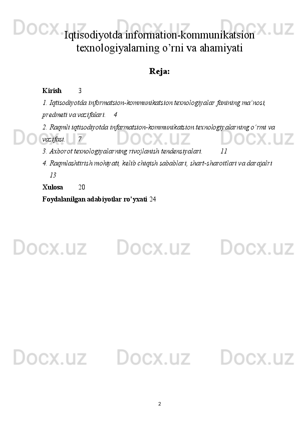 Iqtisodiyotda information-kommunikatsion
texnologiyalarning o’rni va ahamiyati
Reja:
Kirish   3
1. Iqtisodiyotda informatsion-kommunikatsion texnologiyalar fanining ma’nosi, 
predmeti va vazifalari. 4
2. Raqmli iqtisodiyotda infarmatsion-kommunikatsion texnologiyalarning o’rmi va
vazifasi. 7
3. Axborot texnologiyalarning rivojlanish tendensiyalari. 11
4. Raqmlashtirish mohiyati, kelib chiqish sabablari, shart-sharoitlari va darajalri
13
Xulosa 20
Foydalanilgan adabiyotlar ro’yxati 2 4
2 