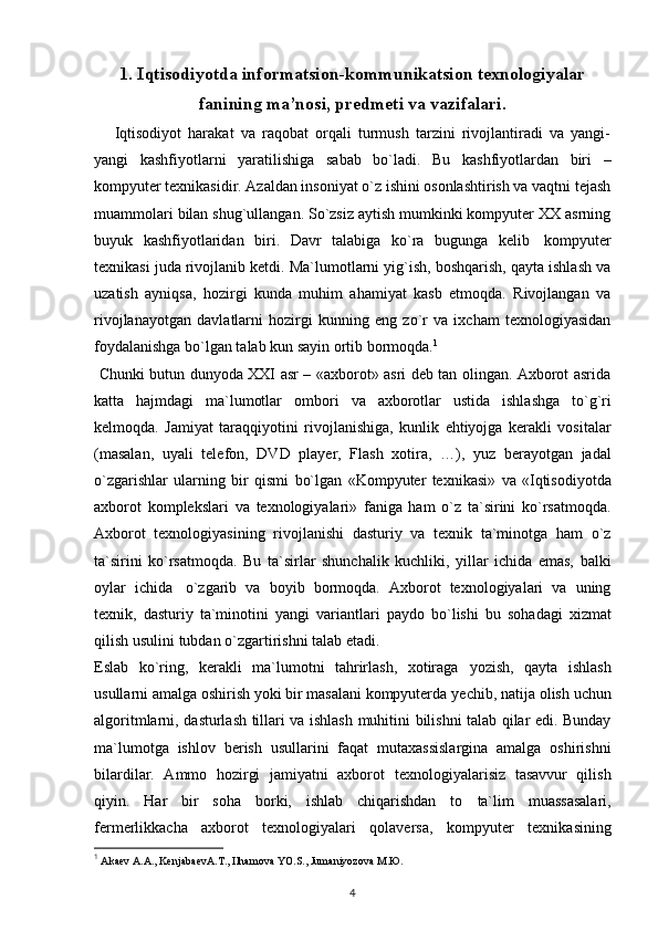 1. Iqtisodiyotda informatsion-kommunikatsion texnologiyalar
fanining ma’nosi, predmeti va vazifalari.
      Iqtisodiyot   harakat   va   raqobat   orqali   turmush   tarzini   rivojlantiradi   va   yangi-
yangi   kashfiyotlarni   yaratilishiga   sabab   bo`ladi.   Bu   kashfiyotlardan   biri   –
kompyuter texnikasidir. Azaldan insoniyat o`z ishini osonlashtirish va vaqtni tejash
muammolari bilan shug`ullangan. So`zsiz aytish mumkinki kompyuter XX asrning
buyuk   kashfiyotlaridan   biri.   Davr   talabiga   ko`ra   bugunga   kelib   kompyuter
texnikasi juda rivojlanib ketdi. Ma`lumotlarni yig`ish, boshqarish, qayta ishlash va
uzatish   ayniqsa,   hozirgi   kunda   muhim   ahamiyat   kasb   etmoqda.   Rivojlangan   va
rivojlanayotgan   davlatlarni   hozirgi   kunning   eng   zo`r   va   ixcham   texnologiyasidan
foydalanishga bo`lgan talab kun sayin ortib bormoqda. 1
  Chunki butun dunyoda XXI   asr – «axborot» asri deb tan olingan. Axborot asrida
katta   hajmdagi   ma`lumotlar   ombori   va   axborotlar   ustida   ishlashga   to`g`ri
kelmoqda.   Jamiyat   taraqqiyotini   rivojlanishiga,   kunlik   ehtiyojga   kerakli   vositalar
(masalan,   uyali   telefon,   DVD   player,   Flash   xotira,   …),   yuz   berayotgan   jadal
o`zgarishlar   ularning   bir   qismi   bo`lgan   «Kompyuter   texnikasi»   va   «Iqtisodiyotda
axborot   komplekslari   va   texnologiyalari»   faniga   ham   o`z   ta`sirini   ko`rsatmoqda.
Axborot   texnologiyasining   rivojlanishi   dasturiy   va   texnik   ta`minotga   ham   o`z
ta`sirini   ko`rsatmoqda.   Bu   ta`sirlar   shunchalik   kuchliki,   yillar   ichida   emas,   balki
oylar   ichida   o`zgarib   va   boyib   bormoqda.   Axborot   texnologiyalari   va   uning
texnik,   dasturiy   ta`minotini   yangi   variantlari   paydo   bo`lishi   bu   sohadagi   xizmat
qilish   usulini   tubdan   o`zgartirishni talab etadi. 
Eslab   ko`ring,   kerakli   ma`lumotni   tahrirlash,   xotiraga   yozish,   qayta   ishlash
usullarni amalga oshirish yoki bir masalani kompyuterda   yechib,   natija   olish   uchun
algoritmlarni,   dasturlash   tillari   va   ishlash   muhitini   bilishni   talab   qilar   edi.   Bunday
ma`lumotga   ishlov   berish   usullarini   faqat   mutaxassislargina   amalga   oshirishni
bilardilar.   Ammo   hozirgi   jamiyatni   axborot   texnologiyalarisiz   tasavvur   qilish
qiyin.   Har   bir   soha   borki,   ishlab   chiqarishdan   to   ta`lim   muassasalari,
fermerlikkacha   axborot   texnologiyalari   qolaversa,   kompyuter   texnikasining
1
  Аkаеv А.А., KеnjаbаеvА.T., Ilhаmоvа YO.S., Jumаniyozоvа M.Ю.
4 