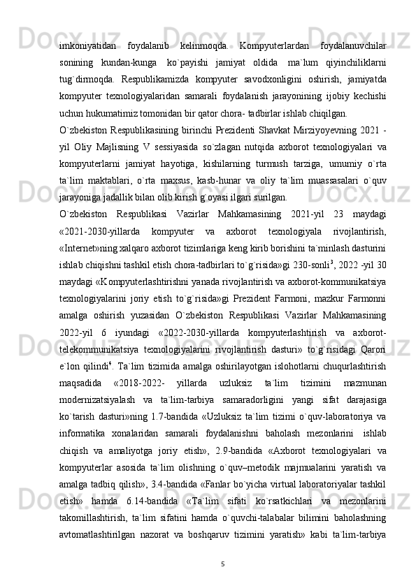 imkoniyatidan   foydalanib   kelinmoqda.   Kompyuterlardan   foydalanuvchilar
sonining   kundan-kunga   ko`payishi   jamiyat   oldida   ma`lum   qiyinchiliklarni
tug`dirmoqda.   Respublikamizda   kompyuter   savodxonligini   oshirish,   jamiyatda
kompyuter   texnologiyalaridan   samarali   foydalanish   jarayonining   ijobiy   kechishi
uchun   hukumatimiz   tomonidan   bir   qator   chora-   tadbirlar ishlab chiqilgan. 
O`zbekiston  Respublikasining  birinchi  Prezidenti Shavkat Mirziyoyevning 2021 -
yil   Oliy   Majlisning   V   sessiyasida   so`zlagan   nutqida   axborot   texnologiyalari   va
kompyuterlarni   jamiyat   hayotiga,   kishilarning   turmush   tarziga,   umumiy   o`rta
ta`lim   maktablari,   o`rta   maxsus,   kasb-hunar   va   oliy   ta`lim   muassasalari   o`quv
jarayoniga   jadallik   bilan   olib   kirish   g`oyasi   ilgari   surilgan. 
O`zbekiston   Respublikasi   Vazirlar   Mahkamasining   2021-yil   23   maydagi
«2021-2030-yillarda   kompyuter   va   axborot   texnologiyala   rivojlantirish,
«Internet»ning xalqaro axborot tizimlariga keng kirib borishini ta`minlash dasturini
ishlab chiqishni tashkil etish chora-tadbirlari to`g`risida»gi 230-sonli 3
, 2022 -yil 30
maydagi «Kompyuterlashtirishni yanada rivojlantirish va axborot-kommunikatsiya
texnologiyalarini   joriy   etish   to`g`risida»gi   Prezident   Farmoni,   mazkur   Farmonni
amalga   oshirish   yuzasidan   O`zbekiston   Respublikasi   Vazirlar   Mahkamasining
2022-yil   6   iyundagi   «2022-2030-yillarda   kompyuterlashtirish   va   axborot-
telekommunikatsiya   texnologiyalarini   rivojlantirish   dasturi»   to`g`risidagi   Qarori
e`lon   qilindi 4
.   Ta`lim   tizimida   amalga   oshirilayotgan   islohotlarni   chuqurlashtirish
maqsadida   «2018-2022-   yillarda   uzluksiz   ta`lim   tizimini   mazmunan
modernizatsiyalash   va   ta`lim-tarbiya   samaradorligini   yangi   sifat   darajasiga
ko`tarish   dasturi»ning   1.7-bandida   «Uzluksiz   ta`lim   tizimi   o`quv-laboratoriya   va
informatika   xonalaridan   samarali   foydalanishni   baholash   mezonlarini   ishlab
chiqish   va   amaliyotga   joriy   etish»,   2.9-bandida   «Axborot   texnologiyalari   va
kompyuterlar   asosida   ta`lim   olishning   o`quv–metodik   majmualarini   yaratish   va
amalga tadbiq qilish», 3.4-bandida «Fanlar bo`yicha virtual laboratoriyalar tashkil
etish»   hamda   6.14-bandida   «Ta`lim   sifati   ko`rsatkichlari   va   mezonlarini
takomillashtirish,   ta`lim   sifatini   hamda   o`quvchi-talabalar   bilimini   baholashning
avtomatlashtirilgan   nazorat   va   boshqaruv   tizimini   yaratish»   kabi   ta`lim-tarbiya
5 