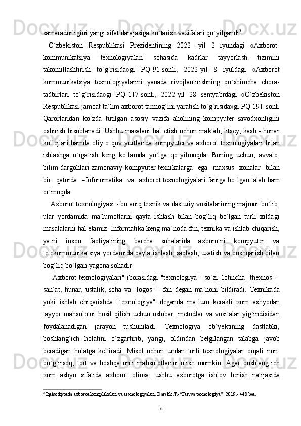 samaradorligini yangi sifat darajasiga ko`tarish vazifalari qo`yilgandi 2
.
  O`zbekiston   Respublikasi   Prezidentining   2022   -yil   2   iyundagi   «Axborot-
kommunikatsiya   texnologiyalari   sohasida   kadrlar   tayyorlash   tizimini
takomillashtirish   to`g`risida»gi   PQ-91-sonli,   2022-yil   8   iyuldagi   «Axborot
kommunikatsiya   texnologiyalarini   yanada   rivojlantirishning   qo`shimcha   chora-
tadbirlari   to`g`risida»gi   PQ-117-sonli,   2022-yil   28   sentyabrdagi   «O`zbekiston
Respublikasi   jamoat   ta`lim   axborot   tarmog`ini yaratish to`g`risida»gi PQ-191-sonli
Qarorlaridan   ko`zda   tutilgan   asosiy   vazifa   aholining   kompyuter   savodxonligini
oshirish hisoblanadi. Ushbu masalani   hal etish uchun maktab, litsey, kasb - hunar
kollejlari hamda oliy o`quv yurtlarida   kompyuter   va   axborot   texnologiyalari   bilan
ishlashga   o`rgatish   keng   ko`lamda   yo`lga   qo`yilmoqda.   Buning   uchun,   avvalo,
bilim dargohlari zamonaviy kompyuter   t e xn i k al a r g a     e g a     m a x su s     xo na l ar     b i l a n
bi r     q a t or d a    ― I n f o r o m ati k a     v a     a x b o r o t texnologiyalari   faniga bo`lgan talab   ham
ortmoqda.
    Axborot texnologiyasi - bu aniq texnik va dasturiy vositalarining majmui   bo`lib,
ular   yordamida   ma`lumotlarni   qayta   ishlash   bilan   bog`liq   bo`lgan   turli   xildagi
masalalarni hal etamiz. Informatika keng ma`noda fan, texnika va ishlab   chiqarish,
ya`ni   inson   faoliyatining   barcha   sohalarida   axborotni   kompyuter   va
telekommunikatsiya yordamida qayta ishlash, saqlash, uzatish va boshqarish bilan
bog`liq bo`lgan   yagona sohadir.
     "Axborot   texnologiyalari"   iborasidagi   "texnologiya"   so`zi   lotincha   "thexnos" -
san`at,   hunar,   ustalik,   soha   va   "logos"   -   fan   degan   ma`noni   bildiradi.   Texnikada
yoki   ishlab   chiqarishda   "texnologiya"   deganda   ma`lum   kerakli   xom   ashyodan
tayyor   mahsulotni   hosil   qilish   uchun   uslubar,   metodlar   va   vositalar   yig`indisidan
foydalanadigan   jarayon   tushuniladi.   Texnologiya   ob`yektining   dastlabki,
boshlang`ich   holatini   o`zgartirib,   yangi,   oldindan   belgilangan   talabga   javob
beradigan   holatga   keltiradi.   Misol   uchun   undan   turli   texnologiyalar   orqali   non,
bo`g`irsoq,   tort   va   boshqa   unli   mahsulotlarini   olish   mumkin.   Agar   boshlang`ich
xom   ashyo   sifatida   axborot   olinsa,   ushbu   axborotga   ishlov   berish   natijasida
2
  Iqtisоdiyotdа ахbоrоt  kоmplеkslаri  vа tехnоlоgiyalаri. Dаrslik.T.- “Fаn vа tехnоlоgiya ”. 2019.- 448 bеt .
6 