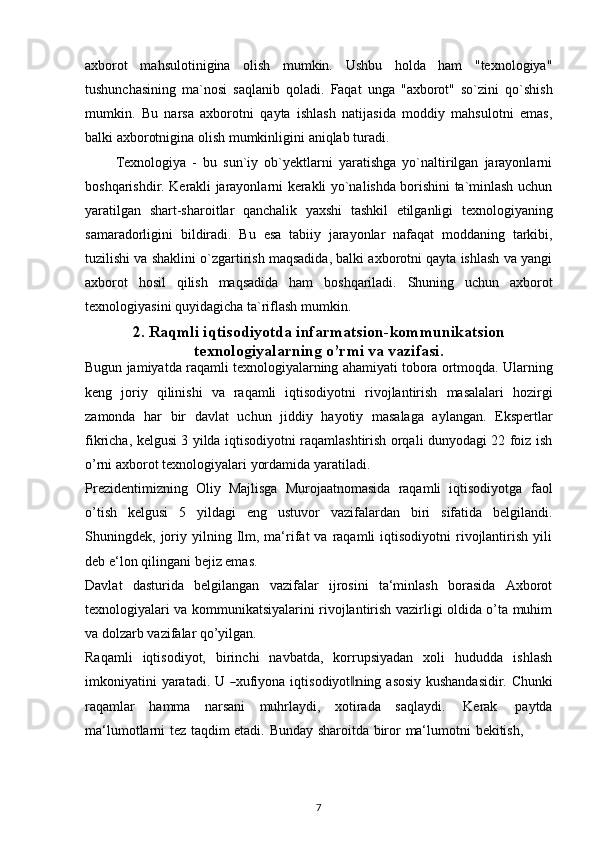 axborot   mahsulotinigina   olish   mumkin.   Ushbu   holda   ham   "texnologiya"
tushunchasining   ma`nosi   saqlanib   qoladi.   Faqat   unga   "axborot"   so`zini   qo`shish
mumkin.   Bu   narsa   axborotni   qayta   ishlash   natijasida   moddiy   mahsulotni   emas,
balki axborotnigina   olish   mumkinligini   aniqlab   turadi.
          Texnologiya   -   bu   sun`iy   ob`yektlarni   yaratishga   yo`naltirilgan   jarayonlarni
boshqarishdir. Kerakli jarayonlarni kerakli yo`nalishda borishini ta`minlash uchun
yaratilgan   shart-sharoitlar   qanchalik   yaxshi   tashkil   etilganligi   texnologiyaning
samaradorligini   bildiradi.   Bu   esa   tabiiy   jarayonlar   nafaqat   moddaning   tarkibi,
tuzilishi va shaklini o`zgartirish maqsadida, balki axborotni qayta ishlash va yangi
axborot   hosil   qilish   maqsadida   ham   boshqariladi.   Shuning   uchun   axborot
texnologiyasini   quyidagicha ta`riflash   mumkin.
2. Raqmli iqtisodiyotda infarmatsion-kommunikatsion
texnologiyalarning o’rmi va vazifasi.
Bugun   jamiyatda   raqamli   texnologiyalarning   ahamiyati   tobora   ortmoqda.   Ularning
keng   joriy   qilinishi   va   raqamli   iqtisodiyotni   rivojlantirish   masalalari   hozirgi
zamonda   har   bir   davlat   uchun   jiddiy   hayotiy   masalaga   aylangan.   Ekspertlar
fikricha, kelgusi 3 yilda iqtisodiyotni raqamlashtirish orqali dunyodagi 22 foiz ish
o’rni   axborot texnologiyalari   yordamida   yaratiladi.
Prezidentimizning   Oliy   Majlisga   Murojaatnomasida   raqamli   iqtisodiyotga   faol
o’tish   kelgusi   5   yildagi   eng   ustuvor   vazifalardan   biri   sifatida   belgilandi.
Shuningdek,  joriy  yilning  Ilm,  ma‘rifat  va  raqamli   iqtisodiyotni   rivojlantirish  yili
deb e‘lon   qilingani   bejiz emas.
Davlat   dasturida   belgilangan   vazifalar   ijrosini   ta‘minlash   borasida   Axborot
texnologiyalari va kommunikatsiyalarini rivojlantirish vazirligi oldida o’ta muhim
va   dolzarb   vazifalar qo’yilgan.
Raqamli   iqtisodiyot,   birinchi   navbatda,   korrupsiyadan   xoli   hududda   ishlash
i m koni y at in i   y ara t a di .   U  ― xufi y ona   i q t is o d i y ot	‖n i ng   a s os iy   ku s h a nd a s i d ir.   C hu n k i
raqamlar   hamma   narsani   muhrlaydi,   xotirada   saqlaydi.   Kerak   paytda
ma‘lumotlarni   tez   taqdim   etadi.   Bunday   sharoitda   biror   ma‘lumotni   bekitish,
7 