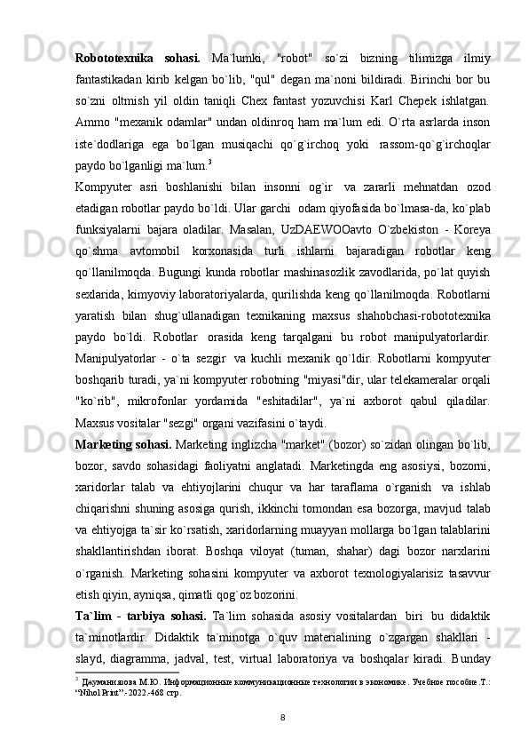 Robototexnika   sohasi.   Ma`lumki,   "robot"   so`zi   bizning   tilimizga   ilmiy
fantastikadan   kirib   kelgan   bo`lib,   "qul"   degan   ma`noni   bildiradi.   Birinchi   bor   bu
so`zni   oltmish   yil   oldin   taniqli   Chex   fantast   yozuvchisi   Karl   Chepek   ishlatgan.
Ammo "mexanik odamlar" undan oldinroq ham  ma`lum  edi. O`rta  asrlarda  inson
iste`dodlariga   ega   bo`lgan   musiqachi   qo`g`irchoq   yoki   rassom-qo`g`irchoqlar
paydo   bo`lganligi   ma`lum. 3
 
Kompyuter   asri   boshlanishi   bilan   insonni   og`ir   va   zararli   mehnatdan   ozod
etadigan   robotlar   paydo   bo`ldi.   Ular   garchi   odam   qiyofasida   bo`lmasa-da,   ko`plab
funksiyalarni   bajara   oladilar.   Masalan,   UzDAEWOOavto   O`zbekiston   -   Koreya
qo`shma   avtomobil   korxonasida   turli   ishlarni   bajaradigan   robotlar   keng
qo`llanilmoqda.   Bugungi   kunda   robotlar   mashinasozlik   zavodlarida, po`lat quyish
sexlarida, kimyoviy laboratoriyalarda,   qurilishda   keng   qo`llanilmoqda.   Robotlarni
yaratish   bilan   shug`ullanadigan   texnikaning   maxsus   shahobchasi-robototexnika
paydo   bo`ldi.   Robotlar   orasida   keng   tarqalgani   bu   robot   manipulyatorlardir.
Manipulyatorlar   -   o`ta   sezgir   va   kuchli   mexanik   qo`ldir.   Robotlarni   kompyuter
boshqarib turadi, ya`ni kompyuter   robotning "miyasi"dir, ular telekameralar orqali
"ko`rib",   mikrofonlar   yordamida   "eshitadilar",   ya`ni   axborot   qabul   qiladilar.
Maxsus   vositalar   "sezgi"   organi   vazifasini   o`taydi.
Marketing sohasi.   Marketing inglizcha "market" (bozor) so`zidan olingan   bo`lib,
bozor,   savdo   sohasidagi   faoliyatni   anglatadi.   Marketingda   eng   asosiysi,   bozorni,
xaridorlar   talab   va   ehtiyojlarini   chuqur   va   har   taraflama   o`rganish   va   ishlab
chiqarishni shuning asosiga  qurish, ikkinchi  tomondan esa bozorga, mavjud   talab
va   ehtiyojga   ta`sir   ko`rsatish,   xaridorlarning   muayyan   mollarga   bo`lgan   talablarini
shakllantirishdan   iborat.   Boshqa   viloyat   (tuman,   shahar)   dagi   bozor   narxlarini
o`rganish.   Marketing   sohasini   kompyuter   va   axborot   texnologiyalarisiz   tasavvur
etish   qiyin,   ayniqsa,   qimatli   qog`oz   bozorini.
Ta`lim   -   tarbiya   sohasi.   Ta`lim   sohasida   asosiy   vositalardan   biri   bu   didaktik
ta`minotlardir.   Didaktik   ta`minotga   o`quv   materialining   o`zgargan   shakllari   -
slayd,   diagramma,   jadval,   test,   virtual   laboratoriya   va   boshqalar   kiradi.   Bunday
3
  Джуманиязова М.Ю. Информационн ые коммуникационные технологии в экономике. Учебное пособие.Т.:
“ Nihol   Print ”.-2022.-468  стр.
8 