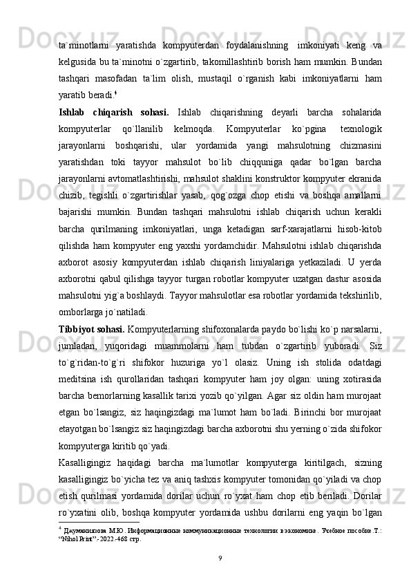 ta`minotlarni   yaratishda   kompyuterdan   foydalanishning   imkoniyati   keng   va
kelgusida   bu   ta`minotni   o`zgartirib,   takomillashtirib   borish   ham   mumkin.   Bundan
tashqari   masofadan   ta`lim   olish,   mustaqil   o`rganish   kabi   imkoniyatlarni   ham
yaratib   beradi. 4
Ishlab   chiqarish   sohasi.   Ishlab   chiqarishning   deyarli   barcha   sohalarida
kompyuterlar   qo`llanilib   kelmoqda.   Kompyuterlar   ko`pgina   texnologik
jarayonlarni   boshqarishi,   ular   yordamida   yangi   mahsulotning   chizmasini
yaratishdan   toki   tayyor   mahsulot   bo`lib   chiqquniga   qadar   bo`lgan   barcha
jarayonlarni avtomatlashtirishi, mahsulot shaklini konstruktor kompyuter ekranida
chizib,   tegishli   o`zgartirishlar   yasab,   qog`ozga   chop   etishi   va   boshqa   amallarni
bajarishi   mumkin.   Bundan   tashqari   mahsulotni   ishlab   chiqarish   uchun   kerakli
barcha   qurilmaning   imkoniyatlari,   unga   ketadigan   sarf-xarajatlarni   hisob-kitob
qilishda   ham   kompyuter   eng   yaxshi   yordamchidir.   Mahsulotni   ishlab   chiqarishda
axborot   asosiy   kompyuterdan   ishlab   chiqarish   liniyalariga   yetkaziladi.   U   yerda
axborotni qabul qilishga tayyor turgan robotlar kompyuter uzatgan dastur  asosida
mahsulotni yig`a boshlaydi.  Tayyor mahsulotlar esa robotlar yordamida tekshirilib,
omborlarga jo`natiladi.
Tibbiyot   sohasi.   Kompyuterlarning   shifoxonalarda   paydo   bo`lishi   ko`p   narsalarni,
jumladan,   yuqoridagi   muammolarni   ham   tubdan   o`zgartirib   yuboradi.   Siz
to`g`ridan-to`g`ri   shifokor   huzuriga   yo`l   olasiz.   Uning   ish   stolida   odatdagi
meditsina   ish   qurollaridan   tashqari   kompyuter   ham   joy   olgan:   uning   xotirasida
barcha bemorlarning kasallik tarixi yozib qo`yilgan. Agar siz oldin ham murojaat
etgan   bo`lsangiz,   siz   haqingizdagi   ma`lumot   ham   bo`ladi.   Birinchi   bor   murojaat
etayotgan bo`lsangiz siz haqingizdagi barcha axborotni shu yerning o`zida shifokor
kompyuterga   kiritib   qo`yadi.  
Kasalligingiz   haqidagi   barcha   ma`lumotlar   kompyuterga   kiritilgach,   sizning
kasalligingiz   bo`yicha   tez   va   aniq   tashxis   kompyuter tomonidan qo`yiladi va chop
etish   qurilmasi   yordamida   dorilar   uchun   ro`yxat   ham   chop   etib   beriladi.   Dorilar
ro`yxatini   olib,   boshqa   kompyuter   yordamida   ushbu   dorilarni   eng   yaqin   bo`lgan
4
  Джуманиязова М.Ю. Информационн ые коммуникационные технологии в экономике. Учебное пособие.Т.:
“Nihol Print”.-2022.-468  стр.
9 