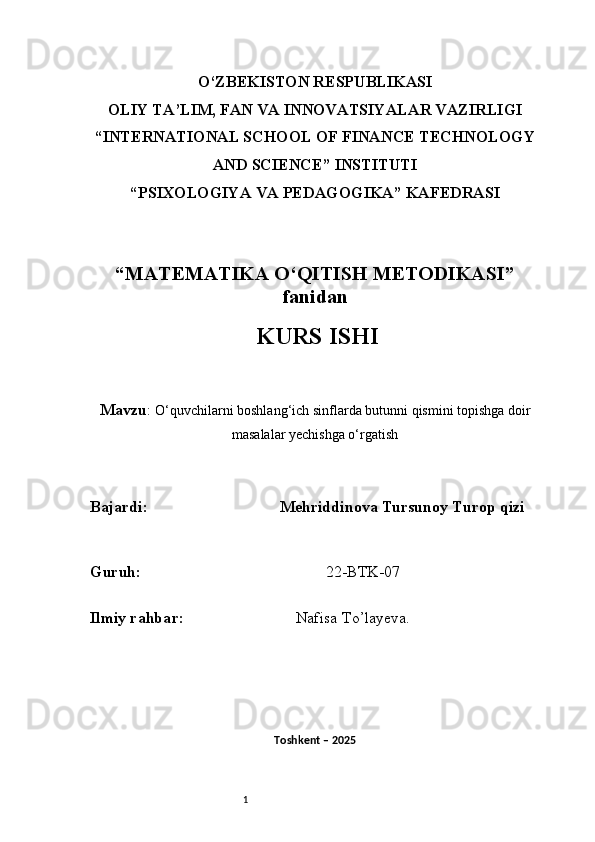 1O‘ZBEKISTON RESPUBLIKASI
OLIY TA’LIM, FAN VA INNOVATSIYALAR VAZIRLIGI
“INTERNATIONAL SCHOOL OF FINANCE TECHNOLOGY
AND SCIENCE” INSTITUTI
“PSIXOLOGIYA VA PEDAGOGIKA” KAFEDRASI
“MATEMATIKA O‘QITISH METODIKASI”
fanidan
  KURS ISHI
Mavzu :  O‘quvchilarni boshlang‘ich sinflarda butunni qismini topishga doir
masalalar yechishga o‘rgatish
B ajardi :                                  Mehriddinova Tursunoy Turop qizi
G uruh :                                                22-BTK-07
Ilmiy rahba r :                               Nafisa T o’ layeva.
Toshkent – 2025  