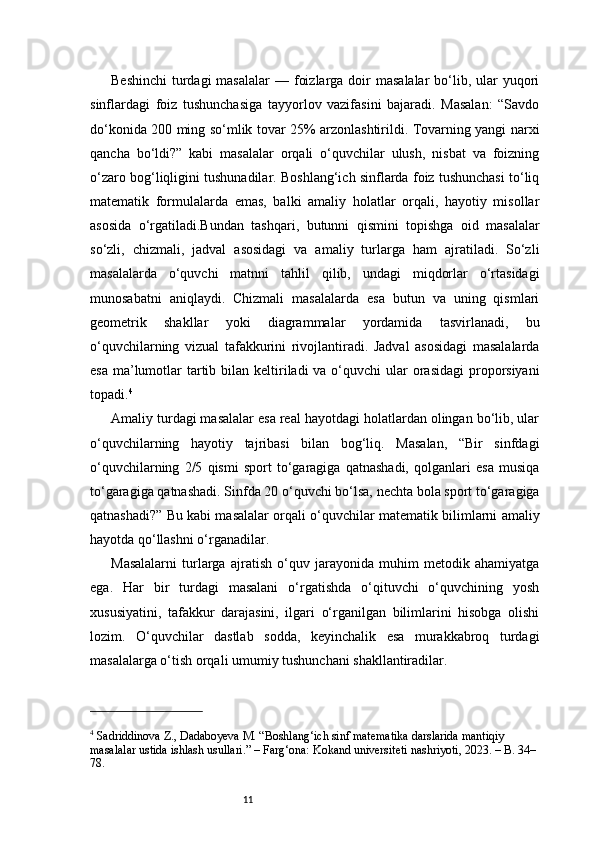 11Beshinchi  turdagi  masalalar  — foizlarga doir  masalalar  bo‘lib, ular  yuqori
sinflardagi   foiz   tushunchasiga   tayyorlov   vazifasini   bajaradi.   Masalan:   “Savdo
do‘konida 200 ming so‘mlik tovar 25% arzonlashtirildi. Tovarning yangi narxi
qancha   bo‘ldi?”   kabi   masalalar   orqali   o‘quvchilar   ulush,   nisbat   va   foizning
o‘zaro bog‘liqligini tushunadilar. Boshlang‘ich sinflarda foiz tushunchasi to‘liq
matematik   formulalarda   emas,   balki   amaliy   holatlar   orqali,   hayotiy   misollar
asosida   o‘rgatiladi.Bundan   tashqari,   butunni   qismini   topishga   oid   masalalar
so‘zli,   chizmali,   jadval   asosidagi   va   amaliy   turlarga   ham   ajratiladi.   So‘zli
masalalarda   o‘quvchi   matnni   tahlil   qilib,   undagi   miqdorlar   o‘rtasidagi
munosabatni   aniqlaydi.   Chizmali   masalalarda   esa   butun   va   uning   qismlari
geometrik   shakllar   yoki   diagrammalar   yordamida   tasvirlanadi,   bu
o‘quvchilarning   vizual   tafakkurini   rivojlantiradi.   Jadval   asosidagi   masalalarda
esa  ma’lumotlar  tartib bilan keltiriladi  va o‘quvchi  ular  orasidagi  proporsiyani
topadi. 4
Amaliy turdagi masalalar esa real hayotdagi holatlardan olingan bo‘lib, ular
o‘quvchilarning   hayotiy   tajribasi   bilan   bog‘liq.   Masalan,   “Bir   sinfdagi
o‘quvchilarning   2/5   qismi   sport   to‘garagiga   qatnashadi,   qolganlari   esa   musiqa
to‘garagiga qatnashadi. Sinfda 20 o‘quvchi bo‘lsa, nechta bola sport to‘garagiga
qatnashadi?” Bu kabi masalalar orqali o‘quvchilar matematik bilimlarni amaliy
hayotda qo‘llashni o‘rganadilar.
Masalalarni   turlarga   ajratish   o‘quv   jarayonida   muhim   metodik   ahamiyatga
ega.   Har   bir   turdagi   masalani   o‘rgatishda   o‘qituvchi   o‘quvchining   yosh
xususiyatini,   tafakkur   darajasini,   ilgari   o‘rganilgan   bilimlarini   hisobga   olishi
lozim.   O‘quvchilar   dastlab   sodda,   keyinchalik   esa   murakkabroq   turdagi
masalalarga o‘tish orqali umumiy tushunchani shakllantiradilar.
4
 Sadriddinova Z., Dadaboyeva M. “Boshlang‘ich sinf matematika darslarida mantiqiy 
masalalar ustida ishlash usullari.” – Farg‘ona: Kokand universiteti nashriyoti, 2023. – B. 34–
78. 