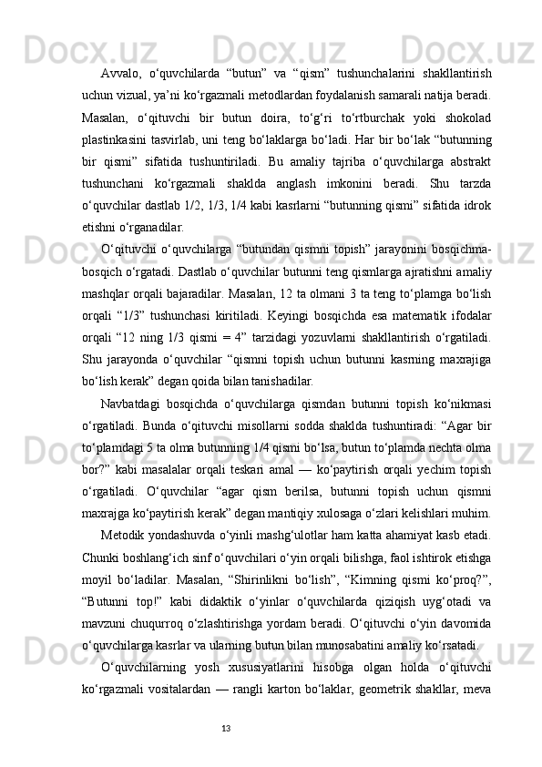 13Avvalo,   o‘quvchilarda   “butun”   va   “qism”   tushunchalarini   shakllantirish
uchun vizual, ya’ni ko‘rgazmali metodlardan foydalanish samarali natija beradi.
Masalan,   o‘qituvchi   bir   butun   doira,   to‘g‘ri   to‘rtburchak   yoki   shokolad
plastinkasini  tasvirlab, uni teng bo‘laklarga bo‘ladi. Har bir  bo‘lak “butunning
bir   qismi”   sifatida   tushuntiriladi.   Bu   amaliy   tajriba   o‘quvchilarga   abstrakt
tushunchani   ko‘rgazmali   shaklda   anglash   imkonini   beradi.   Shu   tarzda
o‘quvchilar dastlab 1/2, 1/3, 1/4 kabi kasrlarni “butunning qismi” sifatida idrok
etishni o‘rganadilar.
O‘qituvchi   o‘quvchilarga   “butundan   qismni   topish”   jarayonini   bosqichma-
bosqich o‘rgatadi. Dastlab o‘quvchilar butunni teng qismlarga ajratishni amaliy
mashqlar orqali bajaradilar. Masalan,  12 ta olmani 3 ta teng to‘plamga bo‘lish
orqali   “1/3”   tushunchasi   kiritiladi.   Keyingi   bosqichda   esa   matematik   ifodalar
orqali   “12   ning   1/3   qismi   =   4”   tarzidagi   yozuvlarni   shakllantirish   o‘rgatiladi.
Shu   jarayonda   o‘quvchilar   “qismni   topish   uchun   butunni   kasrning   maxrajiga
bo‘lish kerak” degan qoida bilan tanishadilar.
Navbatdagi   bosqichda   o‘quvchilarga   qismdan   butunni   topish   ko‘nikmasi
o‘rgatiladi.   Bunda   o‘qituvchi   misollarni   sodda   shaklda   tushuntiradi:   “Agar   bir
to‘plamdagi 5 ta olma butunning 1/4 qismi bo‘lsa, butun to‘plamda nechta olma
bor?”   kabi   masalalar   orqali   teskari   amal   —   ko‘paytirish   orqali   yechim   topish
o‘rgatiladi.   O‘quvchilar   “agar   qism   berilsa,   butunni   topish   uchun   qismni
maxrajga ko‘paytirish kerak” degan mantiqiy xulosaga o‘zlari kelishlari muhim.
Metodik yondashuvda o‘yinli mashg‘ulotlar ham katta ahamiyat kasb etadi.
Chunki boshlang‘ich sinf o‘quvchilari o‘yin orqali bilishga, faol ishtirok etishga
moyil   bo‘ladilar.   Masalan,   “Shirinlikni   bo‘lish”,   “Kimning   qismi   ko‘proq?”,
“Butunni   top!”   kabi   didaktik   o‘yinlar   o‘quvchilarda   qiziqish   uyg‘otadi   va
mavzuni   chuqurroq  o‘zlashtirishga   yordam  beradi.  O‘qituvchi   o‘yin  davomida
o‘quvchilarga kasrlar va ularning butun bilan munosabatini amaliy ko‘rsatadi.
O‘quvchilarning   yosh   xususiyatlarini   hisobga   olgan   holda   o‘qituvchi
ko‘rgazmali   vositalardan   —   rangli   karton   bo‘laklar,   geometrik   shakllar,   meva 