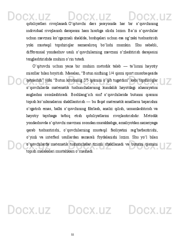 15qobiliyatlari   rivojlanadi.O‘qituvchi   dars   jarayonida   har   bir   o‘quvchining
individual   rivojlanish   darajasini   ham   hisobga   olishi   lozim.   Ba’zi   o‘quvchilar
uchun mavzuni ko‘rgazmali shaklda, boshqalari uchun esa og‘zaki tushuntirish
yoki   mustaqil   topshiriqlar   samaraliroq   bo‘lishi   mumkin.   Shu   sababli,
differensial   yondashuv   usuli   o‘quvchilarning   mavzuni   o‘zlashtirish   darajasini
tenglashtirishda muhim o‘rin tutadi.
O‘qituvchi   uchun   yana   bir   muhim   metodik   talab   —   ta’limni   hayotiy
misollar bilan boyitish. Masalan, “Butun sinfning 1/4 qismi sport musobaqasida
qatnashdi” yoki “Butun kitobning 2/5 qismini o‘qib tugatdim” kabi topshiriqlar
o‘quvchilarda   matematik   tushunchalarning   kundalik   hayotdagi   ahamiyatini
anglashni   osonlashtiradi.   Boshlang‘ich   sinf   o‘quvchilarida   butunni   qismini
topish ko‘nikmalarini shakllantirish — bu faqat matematik amallarni bajarishni
o‘rgatish   emas,   balki   o‘quvchining   fikrlash,   analiz   qilish,   umumlashtirish   va
hayotiy   tajribaga   tatbiq   etish   qobiliyatlarini   rivojlantirishdir.   Metodik
yondashuvda o‘qituvchi mavzuni osondan murakkabga, amaliyotdan nazariyaga
qarab   tushuntirishi,   o‘quvchilarning   mustaqil   faoliyatini   rag‘batlantirishi,
o‘yinli   va   interfaol   usullardan   samarali   foydalanishi   lozim.   Shu   yo‘l   bilan
o‘quvchilarda   matematik   tushunchalar   tizimli   shakllanadi   va   butunni   qismini
topish malakalari mustahkam o‘rnashadi. 