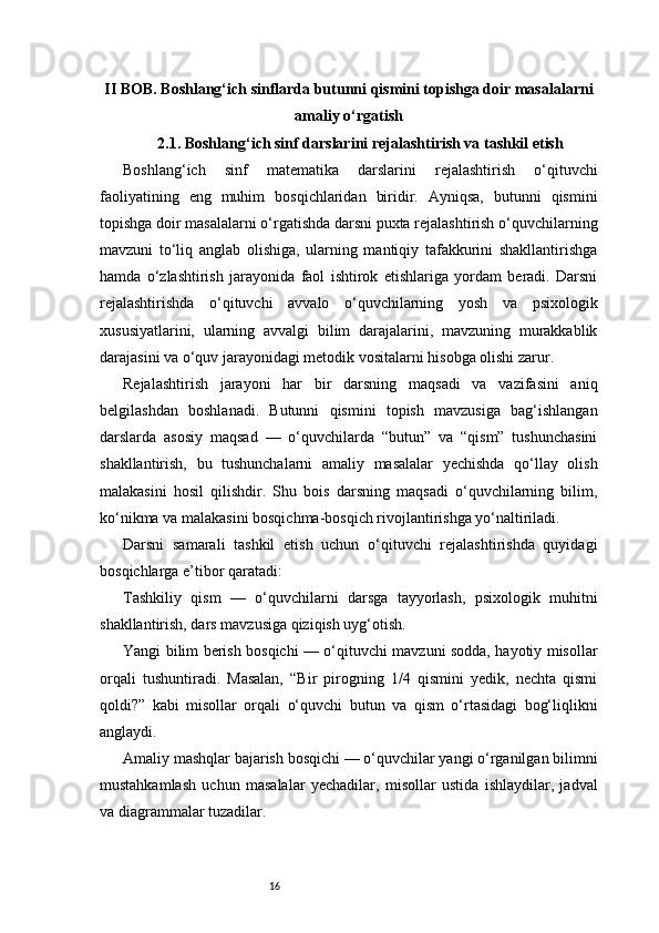 16II BOB. Boshlang‘ich sinflarda butunni qismini topishga doir masalalarni
amaliy o‘rgatish
2.1. Boshlang‘ich sinf darslarini rejalashtirish va tashkil etish
Boshlang‘ich   sinf   matematika   darslarini   rejalashtirish   o‘qituvchi
faoliyatining   eng   muhim   bosqichlaridan   biridir.   Ayniqsa,   butunni   qismini
topishga doir masalalarni o‘rgatishda darsni puxta rejalashtirish o‘quvchilarning
mavzuni   to‘liq   anglab   olishiga,   ularning   mantiqiy   tafakkurini   shakllantirishga
hamda   o‘zlashtirish   jarayonida   faol   ishtirok   etishlariga   yordam   beradi.   Darsni
rejalashtirishda   o‘qituvchi   avvalo   o‘quvchilarning   yosh   va   psixologik
xususiyatlarini,   ularning   avvalgi   bilim   darajalarini,   mavzuning   murakkablik
darajasini va o‘quv jarayonidagi metodik vositalarni hisobga olishi zarur.
Rejalashtirish   jarayoni   har   bir   darsning   maqsadi   va   vazifasini   aniq
belgilashdan   boshlanadi.   Butunni   qismini   topish   mavzusiga   bag‘ishlangan
darslarda   asosiy   maqsad   —   o‘quvchilarda   “butun”   va   “qism”   tushunchasini
shakllantirish,   bu   tushunchalarni   amaliy   masalalar   yechishda   qo‘llay   olish
malakasini   hosil   qilishdir.   Shu   bois   darsning   maqsadi   o‘quvchilarning   bilim,
ko‘nikma va malakasini bosqichma-bosqich rivojlantirishga yo‘naltiriladi.
Darsni   samarali   tashkil   etish   uchun   o‘qituvchi   rejalashtirishda   quyidagi
bosqichlarga e’tibor qaratadi:
Tashkiliy   qism   —   o‘quvchilarni   darsga   tayyorlash,   psixologik   muhitni
shakllantirish, dars mavzusiga qiziqish uyg‘otish.
Yangi bilim berish bosqichi — o‘qituvchi mavzuni sodda, hayotiy misollar
orqali   tushuntiradi.   Masalan,   “Bir   pirogning   1/4   qismini   yedik,   nechta   qismi
qoldi?”   kabi   misollar   orqali   o‘quvchi   butun   va   qism   o‘rtasidagi   bog‘liqlikni
anglaydi.
Amaliy mashqlar bajarish bosqichi — o‘quvchilar yangi o‘rganilgan bilimni
mustahkamlash   uchun   masalalar   yechadilar,   misollar   ustida   ishlaydilar,   jadval
va diagrammalar tuzadilar. 