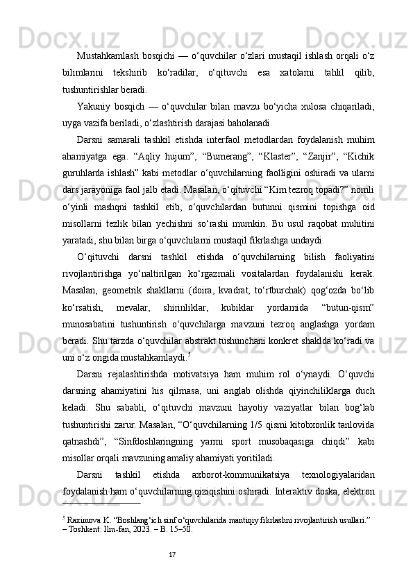 17Mustahkamlash   bosqichi  —  o‘quvchilar  o‘zlari   mustaqil  ishlash  orqali   o‘z
bilimlarini   tekshirib   ko‘radilar,   o‘qituvchi   esa   xatolarni   tahlil   qilib,
tushuntirishlar beradi.
Yakuniy   bosqich   —   o‘quvchilar   bilan   mavzu   bo‘yicha   xulosa   chiqariladi,
uyga vazifa beriladi, o‘zlashtirish darajasi baholanadi.
Darsni   samarali   tashkil   etishda   interfaol   metodlardan   foydalanish   muhim
ahamiyatga   ega.   “Aqliy   hujum”,   “Bumerang”,   “Klaster”,   “Zanjir”,   “Kichik
guruhlarda ishlash”  kabi  metodlar  o‘quvchilarning faolligini oshiradi va ularni
dars jarayoniga faol jalb etadi. Masalan, o‘qituvchi “Kim tezroq topadi?” nomli
o‘yinli   mashqni   tashkil   etib,   o‘quvchilardan   butunni   qismini   topishga   oid
misollarni   tezlik   bilan   yechishni   so‘rashi   mumkin.   Bu   usul   raqobat   muhitini
yaratadi, shu bilan birga o‘quvchilarni mustaqil fikrlashga undaydi.
O‘qituvchi   darsni   tashkil   etishda   o‘quvchilarning   bilish   faoliyatini
rivojlantirishga   yo‘naltirilgan   ko‘rgazmali   vositalardan   foydalanishi   kerak.
Masalan,   geometrik   shakllarni   (doira,   kvadrat,   to‘rtburchak)   qog‘ozda   bo‘lib
ko‘rsatish,   mevalar,   shirinliklar,   kubiklar   yordamida   “butun-qism”
munosabatini   tushuntirish   o‘quvchilarga   mavzuni   tezroq   anglashga   yordam
beradi. Shu tarzda o‘quvchilar abstrakt tushunchani konkret shaklda ko‘radi va
uni o‘z ongida mustahkamlaydi. 5
Darsni   rejalashtirishda   motivatsiya   ham   muhim   rol   o‘ynaydi.   O‘quvchi
darsning   ahamiyatini   his   qilmasa,   uni   anglab   olishda   qiyinchiliklarga   duch
keladi.   Shu   sababli,   o‘qituvchi   mavzuni   hayotiy   vaziyatlar   bilan   bog‘lab
tushuntirishi zarur. Masalan, “O‘quvchilarning 1/5 qismi kitobxonlik tanlovida
qatnashdi”,   “Sinfdoshlaringning   yarmi   sport   musobaqasiga   chiqdi”   kabi
misollar orqali mavzuning amaliy ahamiyati yoritiladi.
Darsni   tashkil   etishda   axborot-kommunikatsiya   texnologiyalaridan
foydalanish ham o‘quvchilarning qiziqishini oshiradi. Interaktiv doska, elektron
5
 Raximova K. “Boshlang‘ich sinf o‘quvchilarida mantiqiy fikrlashni rivojlantirish usullari.” 
– Toshkent: Ilm-fan, 2023. – B. 15–50. 