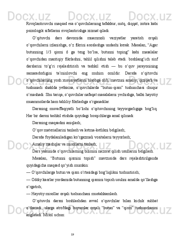 19Rivojlantiruvchi maqsad esa o‘quvchilarning tafakkur, nutq, diqqat, xotira kabi
psixologik sifatlarini rivojlantirishga xizmat qiladi.
O‘qituvchi   dars   davomida   muammoli   vaziyatlar   yaratish   orqali
o‘quvchilarni izlanishga, o‘z fikrini asoslashga undashi kerak. Masalan,  “Agar
butunning   1/3   qismi   6   ga   teng   bo‘lsa,   butunni   toping”   kabi   masalalar
o‘quvchidan   mantiqiy   fikrlashni,   tahlil   qilishni   talab   etadi.   boshlang‘ich   sinf
darslarini   to‘g‘ri   rejalashtirish   va   tashkil   etish   —   bu   o‘quv   jarayonining
samaradorligini   ta’minlovchi   eng   muhim   omildir.   Darsda   o‘qituvchi
o‘quvchilarning yosh xususiyatlarini hisobga olib, mavzuni amaliy, qiziqarli va
tushunarli   shaklda   yetkazsa,   o‘quvchilarda   “butun-qism”   tushunchasi   chuqur
o‘rnashadi. Shu tariqa, o‘quvchilar nafaqat masalalarni yechishga, balki hayotiy
muammolarda ham tahliliy fikrlashga o‘rganadilar.
Darsning   muvaffaqiyatli   bo‘lishi   o‘qituvchining   tayyorgarligiga   bog‘liq.
Har bir darsni tashkil etishda quyidagi bosqichlarga amal qilinadi:
Darsning maqsadini aniqlash;
O‘quv materiallarini tanlash va ketma-ketlikni belgilash;
Darsda foydalaniladigan ko‘rgazmali vositalarni tayyorlash;
Amaliy mashqlar va misollarni tanlash;
Dars yakunida o‘quvchilarning bilimini nazorat qilish usullarini belgilash.
Masalan,   “Butunni   qismini   topish”   mavzusida   dars   rejalashtirilganda
quyidagicha maqsad qo‘yish mumkin:
— O‘quvchilarga butun va qism o‘rtasidagi bog‘liqlikni tushuntirish;
— Oddiy kasrlar yordamida butunning qismini topish usulini amalda qo‘llashga
o‘rgatish;
— Hayotiy misollar orqali tushunchani mustahkamlash.
O‘qituvchi   darsni   boshlashdan   avval   o‘quvchilar   bilan   kichik   suhbat
o‘tkazadi,   ularga   atrofdagi   buyumlar   orqali   “butun”   va   “qism”   tushunchasini
anglatadi. Misol uchun: 