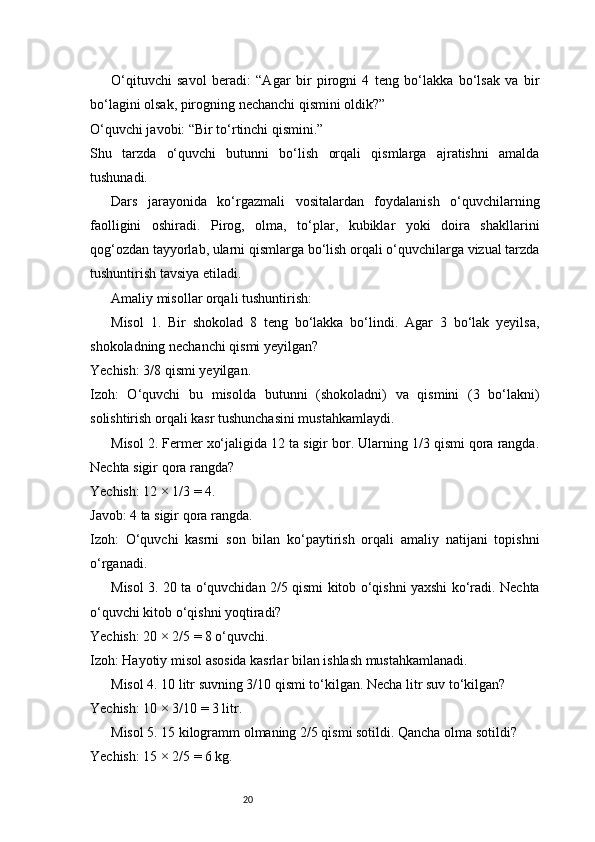 20O‘qituvchi   savol   beradi:   “Agar   bir   pirogni   4   teng   bo‘lakka   bo‘lsak   va   bir
bo‘lagini olsak, pirogning nechanchi qismini oldik?”
O‘quvchi javobi: “Bir to‘rtinchi qismini.”
Shu   tarzda   o‘quvchi   butunni   bo‘lish   orqali   qismlarga   ajratishni   amalda
tushunadi.
Dars   jarayonida   ko‘rgazmali   vositalardan   foydalanish   o‘quvchilarning
faolligini   oshiradi.   Pirog,   olma,   to‘plar,   kubiklar   yoki   doira   shakllarini
qog‘ozdan tayyorlab, ularni qismlarga bo‘lish orqali o‘quvchilarga vizual tarzda
tushuntirish tavsiya etiladi.
Amaliy misollar orqali tushuntirish:
Misol   1.   Bir   shokolad   8   teng   bo‘lakka   bo‘lindi.   Agar   3   bo‘lak   yeyilsa,
shokoladning nechanchi qismi yeyilgan?
Yechish: 3/8 qismi yeyilgan.
Izoh:   O‘quvchi   bu   misolda   butunni   (shokoladni)   va   qismini   (3   bo‘lakni)
solishtirish orqali kasr tushunchasini mustahkamlaydi.
Misol 2. Fermer xo‘jaligida 12 ta sigir bor. Ularning 1/3 qismi qora rangda.
Nechta sigir qora rangda?
Yechish: 12 × 1/3 = 4.
Javob: 4 ta sigir qora rangda.
Izoh:   O‘quvchi   kasrni   son   bilan   ko‘paytirish   orqali   amaliy   natijani   topishni
o‘rganadi.
Misol 3. 20 ta o‘quvchidan 2/5 qismi kitob o‘qishni yaxshi ko‘radi. Nechta
o‘quvchi kitob o‘qishni yoqtiradi?
Yechish: 20 × 2/5 = 8 o‘quvchi.
Izoh: Hayotiy misol asosida kasrlar bilan ishlash mustahkamlanadi.
Misol 4. 10 litr suvning 3/10 qismi to‘kilgan. Necha litr suv to‘kilgan?
Yechish: 10 × 3/10 = 3 litr.
Misol 5. 15 kilogramm olmaning 2/5 qismi sotildi. Qancha olma sotildi?
Yechish: 15 × 2/5 = 6 kg. 