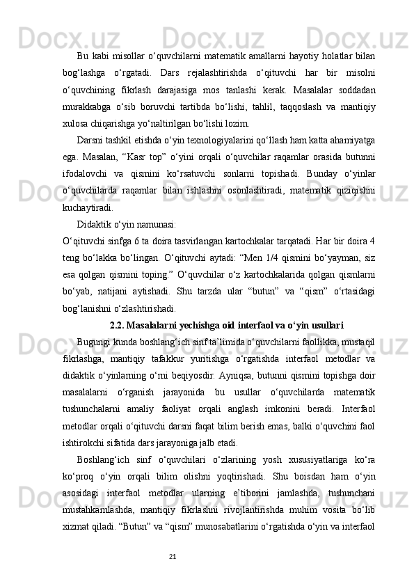 21Bu   kabi   misollar   o‘quvchilarni   matematik   amallarni   hayotiy   holatlar   bilan
bog‘lashga   o‘rgatadi.   Dars   rejalashtirishda   o‘qituvchi   har   bir   misolni
o‘quvchining   fikrlash   darajasiga   mos   tanlashi   kerak.   Masalalar   soddadan
murakkabga   o‘sib   boruvchi   tartibda   bo‘lishi,   tahlil,   taqqoslash   va   mantiqiy
xulosa chiqarishga yo‘naltirilgan bo‘lishi lozim.
Darsni tashkil etishda o‘yin texnologiyalarini qo‘llash ham katta ahamiyatga
ega.   Masalan,   “Kasr   top”   o‘yini   orqali   o‘quvchilar   raqamlar   orasida   butunni
ifodalovchi   va   qismini   ko‘rsatuvchi   sonlarni   topishadi.   Bunday   o‘yinlar
o‘quvchilarda   raqamlar   bilan   ishlashni   osonlashtiradi,   matematik   qiziqishni
kuchaytiradi.
Didaktik o‘yin namunasi:
O‘qituvchi sinfga 6 ta doira tasvirlangan kartochkalar tarqatadi. Har bir doira 4
teng   bo‘lakka   bo‘lingan.   O‘qituvchi   aytadi:   “Men   1/4   qismini   bo‘yayman,   siz
esa   qolgan   qismini   toping.”   O‘quvchilar   o‘z   kartochkalarida   qolgan   qismlarni
bo‘yab,   natijani   aytishadi.   Shu   tarzda   ular   “butun”   va   “qism”   o‘rtasidagi
bog‘lanishni o‘zlashtirishadi.
2.2. Masalalarni yechishga oid interfaol va o‘yin usullari
Bugungi kunda boshlang‘ich sinf ta’limida o‘quvchilarni faollikka, mustaqil
fikrlashga,   mantiqiy   tafakkur   yuritishga   o‘rgatishda   interfaol   metodlar   va
didaktik  o‘yinlarning  o‘rni   beqiyosdir.  Ayniqsa,   butunni  qismini   topishga  doir
masalalarni   o‘rganish   jarayonida   bu   usullar   o‘quvchilarda   matematik
tushunchalarni   amaliy   faoliyat   orqali   anglash   imkonini   beradi.   Interfaol
metodlar orqali o‘qituvchi darsni faqat bilim berish emas, balki o‘quvchini faol
ishtirokchi sifatida dars jarayoniga jalb etadi.
Boshlang‘ich   sinf   o‘quvchilari   o‘zlarining   yosh   xususiyatlariga   ko‘ra
ko‘proq   o‘yin   orqali   bilim   olishni   yoqtirishadi.   Shu   boisdan   ham   o‘yin
asosidagi   interfaol   metodlar   ularning   e’tiborini   jamlashda,   tushunchani
mustahkamlashda,   mantiqiy   fikrlashni   rivojlantirishda   muhim   vosita   bo‘lib
xizmat qiladi. “Butun” va “qism” munosabatlarini o‘rgatishda o‘yin va interfaol 