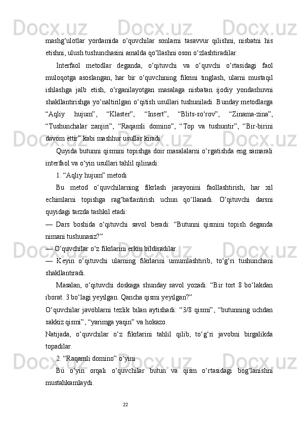 22mashg‘ulotlar   yordamida   o‘quvchilar   sonlarni   tasavvur   qilishni,   nisbatni   his
etishni, ulush tushunchasini amalda qo‘llashni oson o‘zlashtiradilar.
Interfaol   metodlar   deganda,   o‘qituvchi   va   o‘quvchi   o‘rtasidagi   faol
muloqotga   asoslangan,   har   bir   o‘quvchining   fikrini   tinglash,   ularni   mustaqil
ishlashga   jalb   etish,   o‘rganilayotgan   masalaga   nisbatan   ijodiy   yondashuvni
shakllantirishga yo‘naltirilgan o‘qitish usullari tushuniladi. Bunday metodlarga
“Aqliy   hujum”,   “Klaster”,   “Insert”,   “Blits-so‘rov”,   “Zinama-zina”,
“Tushunchalar   zanjiri”,   “Raqamli   domino”,   “Top   va   tushuntir”,   “Bir-birini
davom ettir” kabi mashhur usullar kiradi.
Quyida butunni qismini topishga doir masalalarni o‘rgatishda eng samarali
interfaol va o‘yin usullari tahlil qilinadi:
1. “Aqliy hujum” metodi
Bu   metod   o‘quvchilarning   fikrlash   jarayonini   faollashtirish,   har   xil
echimlarni   topishga   rag‘batlantirish   uchun   qo‘llanadi.   O‘qituvchi   darsni
quyidagi tarzda tashkil etadi:
—   Dars   boshida   o‘qituvchi   savol   beradi:   “Butunni   qismini   topish   deganda
nimani tushunasiz?”
— O‘quvchilar o‘z fikrlarini erkin bildiradilar.
—   Keyin   o‘qituvchi   ularning   fikrlarini   umumlashtirib,   to‘g‘ri   tushunchani
shakllantiradi.
Masalan,   o‘qituvchi   doskaga   shunday   savol   yozadi:   “Bir   tort   8   bo‘lakdan
iborat. 3 bo‘lagi yeyilgan. Qancha qismi yeyilgan?”
O‘quvchilar   javoblarni   tezlik   bilan   aytishadi:   “3/8   qismi”,   “butunning   uchdan
sakkiz qismi”, “yarimga yaqin” va hokazo.
Natijada,   o‘quvchilar   o‘z   fikrlarini   tahlil   qilib,   to‘g‘ri   javobni   birgalikda
topadilar.
2. “Raqamli domino” o‘yini
Bu   o‘yin   orqali   o‘quvchilar   butun   va   qism   o‘rtasidagi   bog‘lanishni
mustahkamlaydi. 
