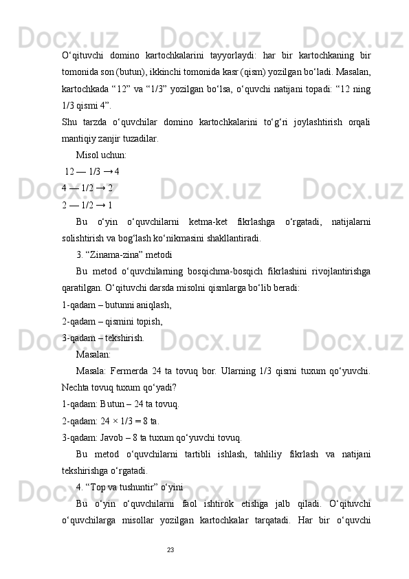 23O‘qituvchi   domino   kartochkalarini   tayyorlaydi:   har   bir   kartochkaning   bir
tomonida son (butun), ikkinchi tomonida kasr (qism) yozilgan bo‘ladi. Masalan,
kartochkada  “12”  va  “1/3”  yozilgan bo‘lsa,  o‘quvchi  natijani   topadi:  “12  ning
1/3 qismi 4”.
Shu   tarzda   o‘quvchilar   domino   kartochkalarini   to‘g‘ri   joylashtirish   orqali
mantiqiy zanjir tuzadilar.
Misol uchun:
 12 — 1/3 → 4
4 — 1/2 → 2
2 — 1/2 → 1
Bu   o‘yin   o‘quvchilarni   ketma-ket   fikrlashga   o‘rgatadi,   natijalarni
solishtirish va bog‘lash ko‘nikmasini shakllantiradi.
3. “Zinama-zina” metodi
Bu   metod   o‘quvchilarning   bosqichma-bosqich   fikrlashini   rivojlantirishga
qaratilgan. O‘qituvchi darsda misolni qismlarga bo‘lib beradi:
1-qadam – butunni aniqlash,
2-qadam – qismini topish,
3-qadam – tekshirish.
Masalan:
Masala:   Fermerda   24   ta   tovuq   bor.   Ularning   1/3   qismi   tuxum   qo‘yuvchi.
Nechta tovuq tuxum qo‘yadi?
1-qadam: Butun – 24 ta tovuq.
2-qadam: 24 × 1/3 = 8 ta.
3-qadam: Javob – 8 ta tuxum qo‘yuvchi tovuq.
Bu   metod   o‘quvchilarni   tartibli   ishlash,   tahliliy   fikrlash   va   natijani
tekshirishga o‘rgatadi.
4. “Top va tushuntir” o‘yini
Bu   o‘yin   o‘quvchilarni   faol   ishtirok   etishga   jalb   qiladi.   O‘qituvchi
o‘quvchilarga   misollar   yozilgan   kartochkalar   tarqatadi.   Har   bir   o‘quvchi 