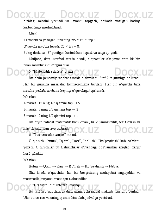 24o‘zidagi   misolni   yechadi   va   javobni   topgach,   doskada   yozilgan   boshqa
kartochkaga moslashtiradi.
Misol:
Kartochkada yozilgan: “20 ning 2/5 qismini top.”
O‘quvchi javobni topadi: 20 × 2/5 = 8.
So‘ng doskada “8” yozilgan kartochkani topadi va unga qo‘yadi.
Natijada,   dars   interfaol   tarzda   o‘tadi,   o‘quvchilar   o‘z   javoblarini   bir-biri
bilan solishtirishni o‘rganadilar.
5. “Matematik estafeta” o‘yini
Bu o‘yin jamoaviy raqobat asosida o‘tkaziladi. Sinf 2 ta guruhga bo‘linadi.
Har   bir   guruhga   masalalar   ketma-ketlikda   beriladi.   Har   bir   o‘quvchi   bitta
misolni yechib, navbatni keyingi o‘quvchiga topshiradi.
Masalan:
1-masala: 15 ning 1/3 qismini top → 5
2-masala: 5 ning 2/5 qismini top → 2
3-masala: 2 ning 1/2 qismini top → 1
Bu o‘yin nafaqat  matematik ko‘nikmani, balki  jamoaviylik, tez fikrlash  va
mas’uliyatni ham rivojlantiradi.
6. “Tushunchalar zanjiri” metodi
O‘qituvchi “butun”, “qism”, “kasr”, “bo‘lish”, “ko‘paytirish” kabi so‘zlarni
yozadi.   O‘quvchilar   bu   tushunchalar   o‘rtasidagi   bog‘lanishni   aniqlab,   zanjir
hosil qiladilar.
Masalan:
Butun → Qism → Kasr → Bo‘lish → Ko‘paytirish → Natija.
Shu   tarzda   o‘quvchilar   har   bir   bosqichning   mohiyatini   anglaydilar   va
matematik jarayonni mantiqan tushunadilar.
7. “Grafik to‘ldir” interfaol mashqi
Bu usulda o‘quvchilarga diagramma yoki jadval shaklida topshiriq beriladi.
Ular butun son va uning qismini hisoblab, jadvalga yozishadi. 