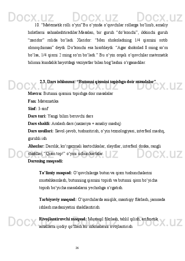 2610. “Matematik rolli o‘yin”Bu o‘yinda o‘quvchilar rollarga bo‘linib, amaliy
holatlarni   sahnalashtiradilar.Masalan,   bir   guruh   “do‘konchi”,   ikkinchi   guruh
“xaridor”   rolida   bo‘ladi.   Xaridor:   “Men   shokoladning   1/4   qismini   sotib
olmoqchiman” deydi. Do‘konchi esa  hisoblaydi: “Agar  shokolad 8 ming so‘m
bo‘lsa, 1/4 qismi 2 ming so‘m bo‘ladi.” Bu o‘yin orqali o‘quvchilar matematik
bilimni kundalik hayotdagi vaziyatlar bilan bog‘lashni o‘rganadilar.
2.3. Dars ishlanma: “Butunni qismini topishga doir masalalar”
Mavzu:  Butunni qismini topishga doir masalalar
Fan:  Matematika
Sinf:  3-sinf
Dars turi:  Yangi bilim beruvchi dars
Dars shakli:  Aralash dars (nazariya + amaliy mashq)
Dars usullari:  Savol-javob, tushuntirish, o‘yin texnologiyasi, interfaol mashq, 
guruhli ish
Jihozlar:  Darslik, ko‘rgazmali kartochkalar, slaydlar, interfaol doska, rangli 
shakllar, “Qism top!” o‘yini uchun kartalar.
Darsning maqsadi:
Ta’limiy maqsad:  O‘quvchilarga butun va qism tushunchalarini 
mustahkamlash, butunning qismini topish va butunni qism bo‘yicha 
topish bo‘yicha masalalarni yechishga o‘rgatish.
Tarbiyaviy maqsad:  O‘quvchilarda aniqlik, mantiqiy fikrlash, jamoada 
ishlash madaniyatini shakllantirish.
Rivojlantiruvchi maqsad:  Mustaqil fikrlash, tahlil qilish, arifmetik 
amallarni ijodiy qo‘llash ko‘nikmalarini rivojlantirish 