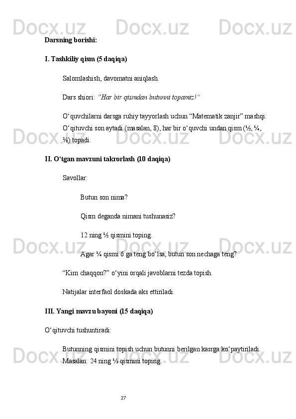 27Darsning borishi:
I. Tashkiliy qism (5 daqiqa)
Salomlashish, davomatni aniqlash.
Dars shiori:  “Har bir qismdan butunni topamiz!”
O‘quvchilarni darsga ruhiy tayyorlash uchun “Matematik zanjir” mashqi:
O‘qituvchi son aytadi (masalan, 8), har bir o‘quvchi undan qism (½, ¼, 
⅛) topadi.
II. O‘tgan mavzuni takrorlash (10 daqiqa)
Savollar:
Butun son nima?
Qism deganda nimani tushunasiz?
12 ning ½ qismini toping.
Agar ¼ qismi 6 ga teng bo‘lsa, butun son nechaga teng?
“Kim chaqqon?” o‘yini orqali javoblarni tezda topish.
Natijalar interfaol doskada aks ettiriladi.
III. Yangi mavzu bayoni (15 daqiqa)
O‘qituvchi tushuntiradi:
Butunning qismini topish uchun butunni berilgan kasrga ko‘paytiriladi.
Masalan: 24 ning ⅓ qismini toping. 