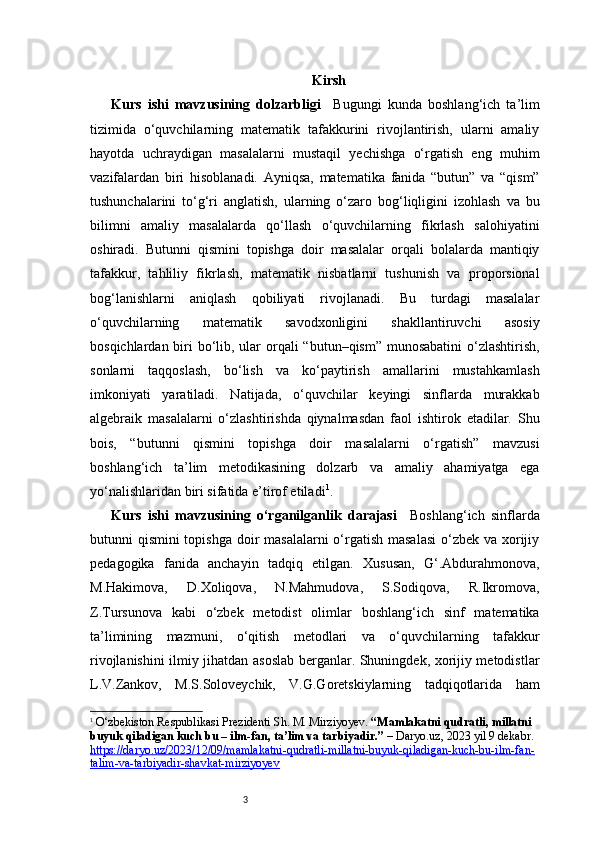 3 Kirsh
Kurs   ishi   mavzusining   dolzarbligi     Bugungi   kunda   boshlang‘ich   ta’lim
tizimida   o‘quvchilarning   matematik   tafakkurini   rivojlantirish,   ularni   amaliy
hayotda   uchraydigan   masalalarni   mustaqil   yechishga   o‘rgatish   eng   muhim
vazifalardan   biri   hisoblanadi.   Ayniqsa,   matematika   fanida   “butun”   va   “qism”
tushunchalarini   to‘g‘ri   anglatish,   ularning   o‘zaro   bog‘liqligini   izohlash   va   bu
bilimni   amaliy   masalalarda   qo‘llash   o‘quvchilarning   fikrlash   salohiyatini
oshiradi.   Butunni   qismini   topishga   doir   masalalar   orqali   bolalarda   mantiqiy
tafakkur,   tahliliy   fikrlash,   matematik   nisbatlarni   tushunish   va   proporsional
bog‘lanishlarni   aniqlash   qobiliyati   rivojlanadi.   Bu   turdagi   masalalar
o‘quvchilarning   matematik   savodxonligini   shakllantiruvchi   asosiy
bosqichlardan biri  bo‘lib, ular  orqali  “butun–qism” munosabatini  o‘zlashtirish,
sonlarni   taqqoslash,   bo‘lish   va   ko‘paytirish   amallarini   mustahkamlash
imkoniyati   yaratiladi.   Natijada,   o‘quvchilar   keyingi   sinflarda   murakkab
algebraik   masalalarni   o‘zlashtirishda   qiynalmasdan   faol   ishtirok   etadilar.   Shu
bois,   “butunni   qismini   topishga   doir   masalalarni   o‘rgatish”   mavzusi
boshlang‘ich   ta’lim   metodikasining   dolzarb   va   amaliy   ahamiyatga   ega
yo‘nalishlaridan biri sifatida e’tirof etiladi 1
.
Kurs   ishi   mavzusining   o‘rganilganlik   darajasi     Boshlang‘ich   sinflarda
butunni qismini  topishga doir  masalalarni  o‘rgatish masalasi  o‘zbek va xorijiy
pedagogika   fanida   anchayin   tadqiq   etilgan.   Xususan,   G‘.Abdurahmonova,
M.Hakimova,   D.Xoliqova,   N.Mahmudova,   S.Sodiqova,   R.Ikromova,
Z.Tursunova   kabi   o‘zbek   metodist   olimlar   boshlang‘ich   sinf   matematika
ta’limining   mazmuni,   o‘qitish   metodlari   va   o‘quvchilarning   tafakkur
rivojlanishini ilmiy jihatdan asoslab berganlar. Shuningdek, xorijiy metodistlar
L.V.Zankov,   M.S.Soloveychik,   V.G.Goretskiylarning   tadqiqotlarida   ham
1
  O‘zbekiston Respublikasi Prezidenti Sh. M. Mirziyoyev.  “Mamlakatni qudratli, millatni 
buyuk qiladigan kuch bu – ilm-fan, ta’lim va tarbiyadir.”  –  Daryo.uz , 2023 yil 9 dekabr. 
https://daryo.uz/2023/12/09/mamlakatni-qudratli-millatni-buyuk-qiladigan-kuch-bu-ilm-fan-
talim-va-tarbiyadir-shavkat-mirziyoyev 