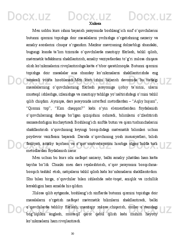 30 Xulosa
Men ushbu kurs ishini  bajarish jarayonida boshlang‘ich sinf o‘quvchilarini
butunni   qismini   topishga   doir   masalalarni   yechishga   o‘rgatishning   nazariy   va
amaliy   asoslarini   chuqur   o‘rgandim.   Mazkur   mavzuning   dolzarbligi   shundaki,
bugungi   kunda   ta’lim   tizimida   o‘quvchilarda   mantiqiy   fikrlash,   tahlil   qilish,
matematik tafakkurni shakllantirish, amaliy vaziyatlardan to‘g‘ri xulosa chiqara
olish ko‘nikmalarini rivojlantirishga katta e’tibor qaratilmoqda. Butunni qismini
topishga   doir   masalalar   ana   shunday   ko‘nikmalarni   shakllantirishda   eng
samarali   vosita   hisoblanadi.Men   kurs   ishini   bajarish   davomida   bu   turdagi
masalalarning   o‘quvchilarning   fikrlash   jarayoniga   ijobiy   ta’sirini,   ularni
mustaqil ishlashga, izlanishga va mantiqiy tahlilga yo‘naltirishdagi o‘rnini tahlil
qilib chiqdim. Ayniqsa, dars jarayonida interfaol metodlardan – “Aqliy hujum”,
“Qismni   top”,   “Kim   chaqqon?”   kabi   o‘yin   elementlaridan   foydalanish
o‘quvchilarning   darsga   bo‘lgan   qiziqishini   oshiradi,   bilimlarni   o‘zlashtirish
samaradorligini kuchaytiradi.Boshlang‘ich sinfda butun va qism tushunchalarini
shakllantirish   o‘quvchining   keyingi   bosqichdagi   matematik   bilimlari   uchun
poydevor   vazifasini   bajaradi.   Darsda   o‘quvchining   yosh   xususiyatlari,   bilish
faoliyati,   amaliy   tajribasi   va   o‘quv   motivatsiyasini   hisobga   olgan   holda   turli
metodlardan foydalanish zarur.
Men   uchun   bu   kurs   ishi   nafaqat   nazariy,   balki   amaliy   jihatdan   ham   katta
tajriba   bo‘ldi.   Chunki   men   dars   rejalashtirish,   o‘quv   jarayonini   bosqichma-
bosqich tashkil etish, natijalarni tahlil qilish kabi ko‘nikmalarni shakllantirdim.
Shu   bilan   birga,   o‘quvchilar   bilan   ishlashda   sabr-toqat,   aniqlik   va   izchillik
kerakligini ham amalda his qildim.
Xulosa qilib aytganda, boshlang‘ich sinflarda butunni qismini topishga doir
masalalarni   o‘rgatish   nafaqat   matematik   bilimlarni   shakllantiradi,   balki
o‘quvchilarda   tahliliy   fikrlash,   mantiqiy   xulosa   chiqarish,   sonlar   o‘rtasidagi
bog‘liqlikni   anglash,   mustaqil   qaror   qabul   qilish   kabi   muhim   hayotiy
ko‘nikmalarni ham rivojlantiradi. 
