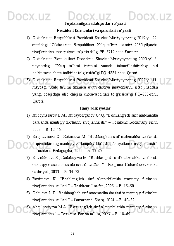 31Foydalanilgan adabiyotlar ro‘yxati
Prezident farmonlari va qarorlari ro‘yxati
1) O‘zbekiston   Respublikasi   Prezidenti   Shavkat  Mirziyoyevning  2019-yil   29-
apreldagi   “O‘zbekiston   Respublikasi   Xalq   ta’limi   tizimini   2030-yilgacha
rivojlantirish konsepsiyasi to‘g‘risida”gi PF–5712-sonli Farmoni.
2) O‘zbekiston   Respublikasi   Prezidenti   Shavkat   Mirziyoyevning   2020-yil   6-
noyabrdagi   “Xalq   ta’limi   tizimini   yanada   takomillashtirishga   oid
qo‘shimcha chora-tadbirlar to‘g‘risida”gi PQ–4884-sonli Qarori.
3) O‘zbekiston   Respublikasi   Prezidenti   Shavkat  Mirziyoyevning  2022-yil   11-
maydagi   “Xalq   ta’limi   tizimida   o‘quv-tarbiya   jarayonlarini   sifat   jihatidan
yangi   bosqichga   olib   chiqish   chora-tadbirlari   to‘g‘risida”gi   PQ–220-sonli
Qarori.
Ilmiy  adabiyotlar
1) Xudoynazarov E.M., Xudayberganov G‘.Q. “Boshlang‘ich sinf matematika
darslarida mantiqiy fikrlashni rivojlantirish.” – Toshkent:  Bookmany Print,
2023. – B. 12–45.
2) Sirojiddinova   O.,   Xakimova   M.   “Boshlang‘ich   sinf   matematika   darslarida
o‘quvchilarning mantiqiy va tanqidiy fikrlash qobiliyatlarini rivojlantirish.”
– Toshkent: Pedagogika, 2022. – B. 23–67.
3) Sadriddinova Z., Dadaboyeva M. “Boshlang‘ich sinf matematika darslarida
mantiqiy masalalar ustida ishlash usullari.” – Farg‘ona: Kokand universiteti
nashriyoti, 2023. – B. 34–78.
4) Raximova   K.   “Boshlang‘ich   sinf   o‘quvchilarida   mantiqiy   fikrlashni
rivojlantirish usullari.” – Toshkent: Ilm-fan, 2023. – B. 15–50.
5) Ochilova L.T. “Boshlang‘ich sinf matematika darslarida mantiqiy fikrlashni
rivojlantirish usullari.” – Samarqand: Sharq, 2024. – B. 40–89.
6) Abdulboriyeva M.A. “Boshlang‘ich sinf o‘quvchilarida mantiqiy fikrlashni
rivojlantirish.” – Toshkent: Fan va ta’lim, 2023. – B. 18–65. 