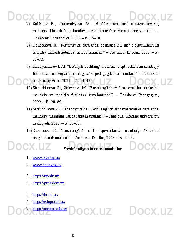 327) Siddiqov   B.,   Tursinaliyeva   M.   “Boshlang‘ich   sinf   o‘quvchilarining
mantiqiy   fikrlash   ko‘nikmalarini   rivojlantirishda   masalalarning   o‘rni.”   –
Toshkent: Pedagogika, 2023. – B. 25–70.
8) Dehqonova   X.   “Matematika   darslarida   boshlang‘ich   sinf   o‘quvchilarining
tanqidiy fikrlash qobiliyatini rivojlantirish.” – Toshkent: Ilm-fan, 2023. – B.
30–72.
9) Xudoynazarov E.M. “Bo‘lajak boshlang‘ich ta’lim o‘qituvchilarini mantiqiy
fikrlashlarini rivojlantirishning ba’zi pedagogik muammolari.” – Toshkent:
Bookmany Print, 2023. – B. 14–48.
10) Sirojiddinova   O.,   Xakimova   M.   “Boshlang‘ich   sinf   matematika   darslarida
mantiqiy   va   tanqidiy   fikrlashni   rivojlantirish.”   –   Toshkent:   Pedagogika,
2022. – B. 20–65.
11) Sadriddinova Z., Dadaboyeva M. “Boshlang‘ich sinf matematika darslarida
mantiqiy masalalar ustida ishlash usullari.” – Farg‘ona: Kokand universiteti
nashriyoti, 2023. – B. 38–80.
12) Raximova   K.   “Boshlang‘ich   sinf   o‘quvchilarida   mantiqiy   fikrlashni
rivojlantirish usullari.” – Toshkent: Ilm-fan, 2023. – B. 22–57.
Foydalanilgan internet manbalar
1. www.ziyonet.uz   
2. www.pedagog.uz   
3. https://uzedu.uz   
4. https://president.uz   
5. https://kitob.uz   
6. https://eduportal.uz   
7. https://school-edu.uz    