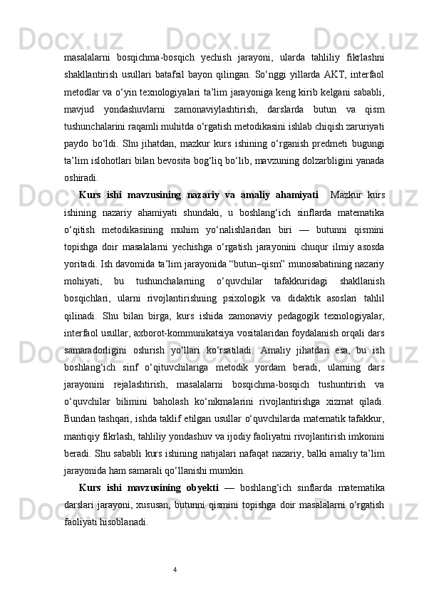 4masalalarni   bosqichma-bosqich   yechish   jarayoni,   ularda   tahliliy   fikrlashni
shakllantirish   usullari   batafsil   bayon   qilingan.   So‘nggi   yillarda   AKT,   interfaol
metodlar va o‘yin texnologiyalari ta’lim jarayoniga keng kirib kelgani sababli,
mavjud   yondashuvlarni   zamonaviylashtirish,   darslarda   butun   va   qism
tushunchalarini raqamli muhitda o‘rgatish metodikasini ishlab chiqish zaruriyati
paydo   bo‘ldi.   Shu   jihatdan,   mazkur   kurs   ishining   o‘rganish   predmeti   bugungi
ta’lim islohotlari bilan bevosita bog‘liq bo‘lib, mavzuning dolzarbligini yanada
oshiradi.
Kurs   ishi   mavzusining   nazariy   va   amaliy   ahamiyati     Mazkur   kurs
ishining   nazariy   ahamiyati   shundaki,   u   boshlang‘ich   sinflarda   matematika
o‘qitish   metodikasining   muhim   yo‘nalishlaridan   biri   —   butunni   qismini
topishga   doir   masalalarni   yechishga   o‘rgatish   jarayonini   chuqur   ilmiy   asosda
yoritadi. Ish davomida ta’lim jarayonida “butun–qism” munosabatining nazariy
mohiyati,   bu   tushunchalarning   o‘quvchilar   tafakkuridagi   shakllanish
bosqichlari,   ularni   rivojlantirishning   psixologik   va   didaktik   asoslari   tahlil
qilinadi.   Shu   bilan   birga,   kurs   ishida   zamonaviy   pedagogik   texnologiyalar,
interfaol usullar, axborot-kommunikatsiya vositalaridan foydalanish orqali dars
samaradorligini   oshirish   yo‘llari   ko‘rsatiladi.   Amaliy   jihatdan   esa,   bu   ish
boshlang‘ich   sinf   o‘qituvchilariga   metodik   yordam   beradi,   ularning   dars
jarayonini   rejalashtirish,   masalalarni   bosqichma-bosqich   tushuntirish   va
o‘quvchilar   bilimini   baholash   ko‘nikmalarini   rivojlantirishga   xizmat   qiladi.
Bundan tashqari, ishda taklif etilgan usullar o‘quvchilarda matematik tafakkur,
mantiqiy fikrlash, tahliliy yondashuv va ijodiy faoliyatni rivojlantirish imkonini
beradi. Shu sababli kurs ishining natijalari nafaqat nazariy, balki amaliy ta’lim
jarayonida ham samarali qo‘llanishi mumkin.
Kurs   ishi   mavzusining   obyekti   —   boshlang‘ich   sinflarda   matematika
darslari   jarayoni,   xususan,   butunni   qismini   topishga   doir   masalalarni   o‘rgatish
faoliyati hisoblanadi. 