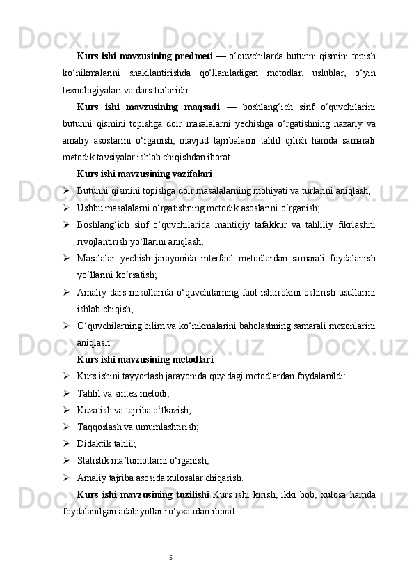 5Kurs ishi mavzusining predmeti   — o‘quvchilarda butunni qismini topish
ko‘nikmalarini   shakllantirishda   qo‘llaniladigan   metodlar,   uslublar,   o‘yin
texnologiyalari va dars turlaridir.
Kurs   ishi   mavzusining   maqsadi   —   boshlang‘ich   sinf   o‘quvchilarini
butunni   qismini   topishga   doir   masalalarni   yechishga   o‘rgatishning   nazariy   va
amaliy   asoslarini   o‘rganish,   mavjud   tajribalarni   tahlil   qilish   hamda   samarali
metodik tavsiyalar ishlab chiqishdan iborat.
Kurs ishi mavzusining vazifalari
 Butunni qismini topishga doir masalalarning mohiyati va turlarini aniqlash;
 Ushbu masalalarni o‘rgatishning metodik asoslarini o‘rganish;
 Boshlang‘ich   sinf   o‘quvchilarida   mantiqiy   tafakkur   va   tahliliy   fikrlashni
rivojlantirish yo‘llarini aniqlash;
 Masalalar   yechish   jarayonida   interfaol   metodlardan   samarali   foydalanish
yo‘llarini ko‘rsatish;
 Amaliy dars  misollarida  o‘quvchilarning faol  ishtirokini   oshirish  usullarini
ishlab chiqish;
 O‘quvchilarning bilim va ko‘nikmalarini baholashning samarali mezonlarini
aniqlash.
Kurs ishi mavzusining metodlari
 Kurs ishini tayyorlash jarayonida quyidagi metodlardan foydalanildi:
 Tahlil va sintez metodi;
 Kuzatish va tajriba o‘tkazish;
 Taqqoslash va umumlashtirish;
 Didaktik tahlil;
 Statistik ma’lumotlarni o‘rganish;
 Amaliy tajriba asosida xulosalar chiqarish.
Kurs   ishi   mavzusining   tuzilishi   Kurs   ishi   kirish,   ikki   bob,   xulosa   hamda
foydalanilgan adabiyotlar ro‘yxatidan iborat. 