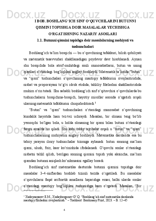 6I BOB. BOSHLANG‘ICH SINF O‘QUVCHILARINI BUTUNNI
QISMINI TOPISHGA DOIR MASALALAR YECHISHGA
O‘RGATISHNING NAZARIY ASOSLARI
1.1. Butunni qismini topishga doir masalalarning mohiyati va
tushunchalari
Boshlang‘ich ta’lim bosqichi — bu o‘quvchining tafakkuri, bilish qobiliyati
va   matematik   tasavvurlari   shakllanadigan   poydevor   davr   hisoblanadi.   Aynan
shu   bosqichda   bola   atrof-muhitdagi   sonli   munosabatlarni,   butun   va   uning
qismlari o‘rtasidagi bog‘liqlikni anglay boshlaydi. Matematik ta’limda “butun”
va   “qism”   tushunchalari   o‘quvchining   mantiqiy   tafakkurini   rivojlantirishda,
nisbat   va   proporsiyani   to‘g‘ri   idrok   etishda,   tahliliy   fikrlashni   shakllantirishda
muhim o‘rin tutadi. Shu sababli boshlang‘ich sinf o‘qituvchisi o‘quvchilarda bu
tushunchalarni   bosqichma-bosqich,   hayotiy   misollar   asosida   o‘rgatish   orqali
ularning matematik tafakkurini chuqurlashtiradi. 2
“Butun”   va   “qism”   tushunchalari   o‘rtasidagi   munosabat   o‘quvchining
kundalik   hayotida   ham   tez-tez   uchraydi.   Masalan,   bir   olmani   teng   bo‘lib
yemoqchi   bo‘lgan   bola,   u   holda   olmaning   bir   qismi   bilan   butuni   o‘rtasidagi
farqni  amalda his  qiladi. Shu kabi  oddiy tajribalar  orqali  u “butun”  va “qism”
tushunchalarining   mohiyatini   anglay   boshlaydi.   Matematika   darslarida   esa   bu
tabiiy   jarayon   ilmiy   tushunchalar   tizimiga   aylanadi:   butun   sonning   ma’lum
qismi,   ulush,   foiz,   kasr   ko‘rinishida   ifodalanadi.   O‘quvchi   sonlar   o‘rtasidagi
nisbatni   tahlil   qilish,   berilgan   sonning   qismini   topish   yoki   aksincha,   ma’lum
qismdan butunni aniqlash ko‘nikmasini egallay boradi.
Boshlang‘ich   sinf   matematika   dasturida   butunni   qismini   topishga   doir
masalalar   3–4-sinflardan   boshlab   tizimli   tarzda   o‘rgatiladi.   Bu   masalalar
o‘quvchilarni   faqat   arifmetik   amallarni   bajarishga   emas,   balki   ularda   sonlar
o‘rtasidagi   mantiqiy   bog‘liqlikni   tushunishga   ham   o‘rgatadi.   Masalan,   “Bir
2
 Xudoynazarov E.M., Xudayberganov G‘.Q. “Boshlang‘ich sinf matematika darslarida 
mantiqiy fikrlashni rivojlantirish.” – Toshkent: Bookmany Print, 2023. – B. 12–45 