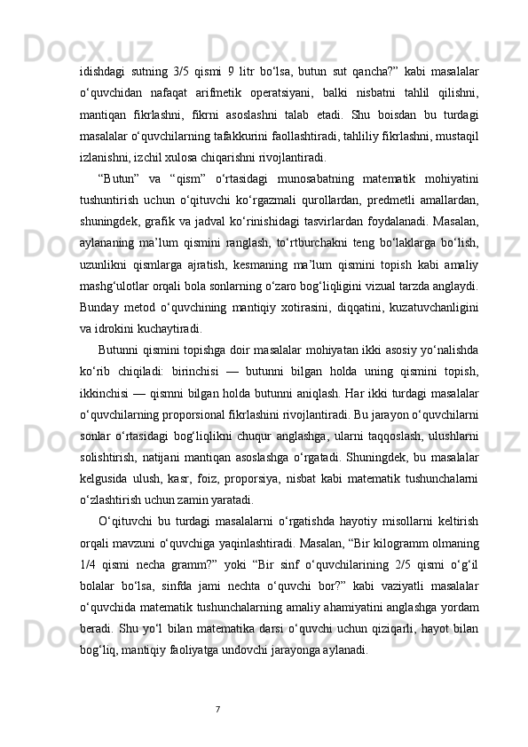 7idishdagi   sutning   3/5   qismi   9   litr   bo‘lsa,   butun   sut   qancha?”   kabi   masalalar
o‘quvchidan   nafaqat   arifmetik   operatsiyani,   balki   nisbatni   tahlil   qilishni,
mantiqan   fikrlashni,   fikrni   asoslashni   talab   etadi.   Shu   boisdan   bu   turdagi
masalalar o‘quvchilarning tafakkurini faollashtiradi, tahliliy fikrlashni, mustaqil
izlanishni, izchil xulosa chiqarishni rivojlantiradi.
“Butun”   va   “qism”   o‘rtasidagi   munosabatning   matematik   mohiyatini
tushuntirish   uchun   o‘qituvchi   ko‘rgazmali   qurollardan,   predmetli   amallardan,
shuningdek,   grafik   va   jadval   ko‘rinishidagi   tasvirlardan   foydalanadi.   Masalan,
aylananing   ma’lum   qismini   ranglash,   to‘rtburchakni   teng   bo‘laklarga   bo‘lish,
uzunlikni   qismlarga   ajratish,   kesmaning   ma’lum   qismini   topish   kabi   amaliy
mashg‘ulotlar orqali bola sonlarning o‘zaro bog‘liqligini vizual tarzda anglaydi.
Bunday   metod   o‘quvchining   mantiqiy   xotirasini,   diqqatini,   kuzatuvchanligini
va idrokini kuchaytiradi.
Butunni qismini topishga doir masalalar mohiyatan ikki asosiy yo‘nalishda
ko‘rib   chiqiladi:   birinchisi   —   butunni   bilgan   holda   uning   qismini   topish,
ikkinchisi — qismni bilgan holda butunni aniqlash. Har ikki turdagi masalalar
o‘quvchilarning proporsional fikrlashini rivojlantiradi. Bu jarayon o‘quvchilarni
sonlar   o‘rtasidagi   bog‘liqlikni   chuqur   anglashga,   ularni   taqqoslash,   ulushlarni
solishtirish,   natijani   mantiqan   asoslashga   o‘rgatadi.   Shuningdek,   bu   masalalar
kelgusida   ulush,   kasr,   foiz,   proporsiya,   nisbat   kabi   matematik   tushunchalarni
o‘zlashtirish uchun zamin yaratadi.
O‘qituvchi   bu   turdagi   masalalarni   o‘rgatishda   hayotiy   misollarni   keltirish
orqali mavzuni o‘quvchiga yaqinlashtiradi. Masalan, “Bir kilogramm olmaning
1/4   qismi   necha   gramm?”   yoki   “Bir   sinf   o‘quvchilarining   2/5   qismi   o‘g‘il
bolalar   bo‘lsa,   sinfda   jami   nechta   o‘quvchi   bor?”   kabi   vaziyatli   masalalar
o‘quvchida matematik tushunchalarning amaliy ahamiyatini anglashga yordam
beradi.   Shu   yo‘l   bilan   matematika   darsi   o‘quvchi   uchun   qiziqarli,   hayot   bilan
bog‘liq, mantiqiy faoliyatga undovchi jarayonga aylanadi. 