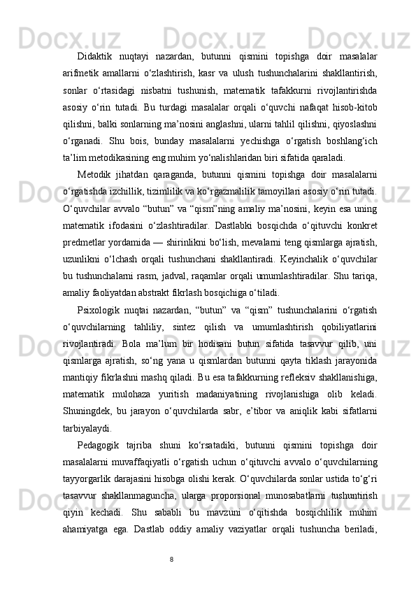 8Didaktik   nuqtayi   nazardan,   butunni   qismini   topishga   doir   masalalar
arifmetik   amallarni   o‘zlashtirish,   kasr   va   ulush   tushunchalarini   shakllantirish,
sonlar   o‘rtasidagi   nisbatni   tushunish,   matematik   tafakkurni   rivojlantirishda
asosiy   o‘rin   tutadi.   Bu   turdagi   masalalar   orqali   o‘quvchi   nafaqat   hisob-kitob
qilishni, balki sonlarning ma’nosini anglashni, ularni tahlil qilishni, qiyoslashni
o‘rganadi.   Shu   bois,   bunday   masalalarni   yechishga   o‘rgatish   boshlang‘ich
ta’lim metodikasining eng muhim yo‘nalishlaridan biri sifatida qaraladi.
Metodik   jihatdan   qaraganda,   butunni   qismini   topishga   doir   masalalarni
o‘rgatishda izchillik, tizimlilik va ko‘rgazmalilik tamoyillari asosiy o‘rin tutadi.
O‘quvchilar  avvalo “butun”  va “qism”ning amaliy  ma’nosini,  keyin esa uning
matematik   ifodasini   o‘zlashtiradilar.   Dastlabki   bosqichda   o‘qituvchi   konkret
predmetlar yordamida — shirinlikni bo‘lish, mevalarni teng qismlarga ajratish,
uzunlikni   o‘lchash   orqali   tushunchani   shakllantiradi.   Keyinchalik   o‘quvchilar
bu tushunchalarni  rasm, jadval, raqamlar  orqali  umumlashtiradilar. Shu tariqa,
amaliy faoliyatdan abstrakt fikrlash bosqichiga o‘tiladi.
Psixologik   nuqtai   nazardan,   “butun”   va   “qism”   tushunchalarini   o‘rgatish
o‘quvchilarning   tahliliy,   sintez   qilish   va   umumlashtirish   qobiliyatlarini
rivojlantiradi.   Bola   ma’lum   bir   hodisani   butun   sifatida   tasavvur   qilib,   uni
qismlarga   ajratish,   so‘ng   yana   u   qismlardan   butunni   qayta   tiklash   jarayonida
mantiqiy fikrlashni mashq qiladi. Bu esa tafakkurning refleksiv shakllanishiga,
matematik   mulohaza   yuritish   madaniyatining   rivojlanishiga   olib   keladi.
Shuningdek,   bu   jarayon   o‘quvchilarda   sabr,   e’tibor   va   aniqlik   kabi   sifatlarni
tarbiyalaydi.
Pedagogik   tajriba   shuni   ko‘rsatadiki,   butunni   qismini   topishga   doir
masalalarni   muvaffaqiyatli   o‘rgatish   uchun   o‘qituvchi   avvalo   o‘quvchilarning
tayyorgarlik darajasini hisobga olishi kerak. O‘quvchilarda sonlar ustida to‘g‘ri
tasavvur   shakllanmaguncha,   ularga   proporsional   munosabatlarni   tushuntirish
qiyin   kechadi.   Shu   sababli   bu   mavzuni   o‘qitishda   bosqichlilik   muhim
ahamiyatga   ega.   Dastlab   oddiy   amaliy   vaziyatlar   orqali   tushuncha   beriladi, 