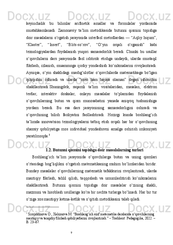 9keyinchalik   bu   bilimlar   arifmetik   amallar   va   formulalar   yordamida
mustahkamlanadi.   Zamonaviy   ta’lim   metodikasida   butunni   qismini   topishga
doir  masalalarni  o‘rgatish jarayonida interfaol  metodlardan — “Aqliy hujum”,
“Klaster”,   “Insert”,   “Blits-so‘rov”,   “O‘yin   orqali   o‘rganish”   kabi
texnologiyalardan   foydalanish   yuqori   samaradorlik   beradi.   Chunki   bu   usullar
o‘quvchilarni   dars   jarayonida   faol   ishtirok   etishga   undaydi,   ularda   mustaqil
fikrlash,   izlanish,   muammoga   ijodiy   yondashish   ko‘nikmalarini   rivojlantiradi.
Ayniqsa,   o‘yin   shaklidagi   mashg‘ulotlar   o‘quvchilarda   matematikaga   bo‘lgan
qiziqishni   oshiradi   va   ularda   “men   ham   bajara   olaman”   degan   ishonchni
shakllantiradi.Shuningdek,   raqamli   ta’lim   vositalaridan,   masalan,   elektron
testlar,   interaktiv   doskalar,   onlayn   masalalar   to‘plamidan   foydalanish
o‘quvchilarning   butun   va   qism   munosabatini   yanada   aniqroq   tushunishiga
yordam   beradi.   Bu   esa   dars   jarayonining   samaradorligini   oshiradi   va
o‘quvchining   bilish   faoliyatini   faollashtiradi.   Hozirgi   kunda   boshlang‘ich
ta’limda   innovatsion   texnologiyalarni   tatbiq   etish   orqali   har   bir   o‘quvchining
shaxsiy   qobiliyatiga   mos   individual   yondashuvni   amalga   oshirish   imkoniyati
yaratilmoqda. 3
1.2. Butunni qismini topishga doir masalalarning turlari
Boshlang‘ich   ta’lim   jarayonida   o‘quvchilarga   butun   va   uning   qismlari
o‘rtasidagi  bog‘liqlikni   o‘rgatish  matematikaning  muhim   bo‘limlaridan biridir.
Bunday   masalalar   o‘quvchilarning   matematik   tafakkurini   rivojlantiradi,   ularda
mantiqiy   fikrlash,   tahlil   qilish,   taqqoslash   va   umumlashtirish   ko‘nikmalarini
shakllantiradi.   Butunni   qismini   topishga   doir   masalalar   o‘zining   shakli,
mazmuni va hisoblash usullariga ko‘ra bir nechta turlarga bo‘linadi. Har bir tur
o‘ziga xos mantiqiy ketma-ketlik va o‘qitish metodikasini talab qiladi.
3
 Sirojiddinova O., Xakimova M. “Boshlang‘ich sinf matematika darslarida o‘quvchilarning 
mantiqiy va tanqidiy fikrlash qobiliyatlarini rivojlantirish.” – Toshkent: Pedagogika, 2022. – 
B. 23–67. 