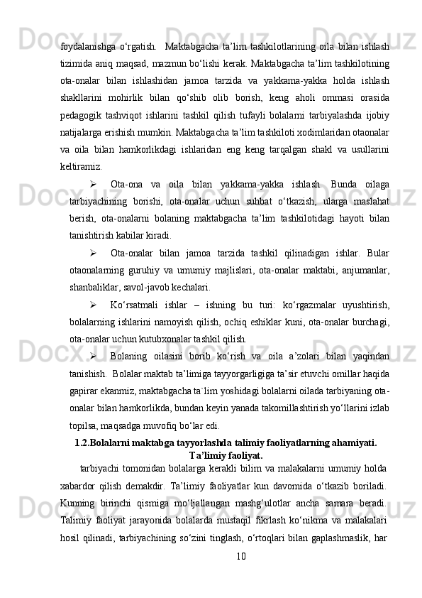 foydalanishga   o‘rgatish.     Maktabgacha   ta’lim   tashkilotlarining   oila   bilan   ishlash
tizimida aniq maqsad, mazmun bo‘lishi kerak. Maktabgacha ta’lim tashkilotining
ota-onalar   bilan   ishlashidan   jamoa   tarzida   va   yakkama-yakka   holda   ishlash
shakllarini   mohirlik   bilan   qo‘shib   olib   borish,   keng   aholi   ommasi   orasida
pedagogik   tashviqot   ishlarini   tashkil   qilish   tufayli   bolalarni   tarbiyalashda   ijobiy
natijalarga erishish mumkin. Maktabgacha ta’lim tashkiloti xodimlaridan otaonalar
va   oila   bilan   hamkorlikdagi   ishlaridan   eng   keng   tarqalgan   shakl   va   usullarini
keltiramiz.  
 Ota-ona   va   oila   bilan   yakkama-yakka   ishlash.   Bunda   oilaga
tarbiyachining   borishi,   ota-onalar   uchun   suhbat   o‘tkazish,   ularga   maslahat
berish,   ota-onalarni   bolaning   maktabgacha   ta’lim   tashkilotidagi   hayoti   bilan
tanishtirish kabilar kiradi.  
 Ota-onalar   bilan   jamoa   tarzida   tashkil   qilinadigan   ishlar.   Bular
otaonalarning   guruhiy   va   umumiy   majlislari,   ota-onalar   maktabi,   anjumanlar,
shanbaliklar, savol-javob kechalari.   
 Ko‘rsatmali   ishlar   –   ishning   bu   turi:   ko‘rgazmalar   uyushtirish,
bolalarning  ishlarini  namoyish  qilish,  ochiq  eshiklar  kuni,  ota-onalar   burchagi,
ota-onalar uchun kutubxonalar tashkil qilish.  
 Bolaning   oilasini   borib   ko‘rish   va   oila   a’zolari   bilan   yaqindan
tanishish.  Bolalar maktab ta’limiga tayyorgarligiga ta’sir etuvchi omillar haqida
gapirar ekanmiz, maktabgacha ta`lim  yosh idagi bolalarni oilada tarbiyaning ota-
onalar bilan hamkorlikda, bundan keyin yanada takomillashtirish yo‘llarini izlab
topilsa, maqsadga muvofiq bo‘lar edi. 
1.2.Bolalarni maktabga tayyorlashda talimiy faoliyatlarning ahamiyati.
Ta’limiy faoliyat.
tarbiyachi   tomonidan   bolalarga  kerakli  bilim   va  malakalarni   umumiy  holda
xabardor   qilish   demakdir.   Ta’limiy   faoliyatlar   kun   davomida   o‘tkazib   boriladi.
Kunning   birinchi   qismiga   mo‘ljallangan   mashg‘ulotlar   ancha   samara   beradi.
Talimiy   faoliyat   jara yon ida   bolalarda   mustaqil   fikrlash   ko‘nikma   va   malakalari
hosil  qilinadi, tarbiyachining so‘zini  tinglash, o‘rtoqlari  bilan gaplashmaslik,  har
10
