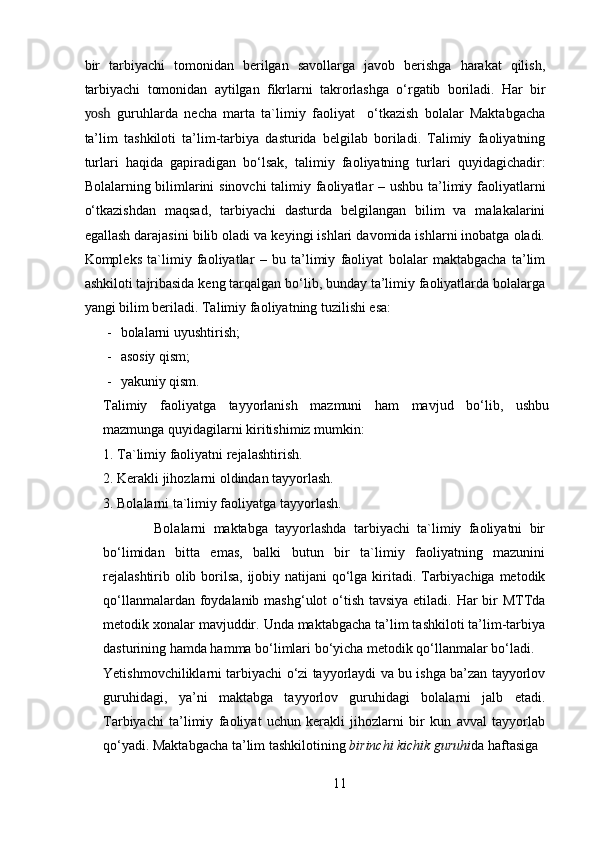 bir   tarbiyachi   tomonidan   berilgan   savollarga   javob   berishga   harakat   qilish,
tarbiyachi   tomonidan   aytilgan   fikrlarni   takrorlashga   o‘rgatib   boriladi.   Har   bir
yosh   guruhlarda   necha   marta   ta`limiy   faoliyat     o‘tkazish   bolalar   Maktabgacha
ta’lim   tashkiloti   ta’lim-tarbiya   dasturida   belgilab   boriladi.   Talimiy   faoliyatning
turlari   haqida   gapiradigan   bo‘lsak,   talimiy   faoliyatning   turlari   quyidagichadir:
Bolalarning bilimlarini  sinovchi  talimiy faoliyatlar – ushbu ta’limiy faoliyatlarni
o‘tkazishdan   maqsad,   tarbiyachi   dasturda   belgilangan   bilim   va   malakalarini
egallash darajasini bilib oladi va keyingi ishlari davomida ishlarni inobatga oladi.
Kompleks   ta`limiy   faoliyatlar   –   bu   ta’limiy   faoliyat   bolalar   maktabgacha   ta’lim
ashkiloti tajribasida keng tarqalgan bo‘lib, bunday ta’limiy faoliyatlarda bolalarga
yangi bilim beriladi.  Talimiy faoliyatning tuzilishi esa:  
- bolalarni uyushtirish; 
- asosiy qism; 
- yakuniy qism. 
Talimiy   faoliyatga   tayyorlanish   mazmuni   ham   mavjud   bo‘lib,   ushbu
mazmunga quyidagilarni kiritishimiz mumkin: 
1. Ta`limiy faoliyatni rejalashtirish. 
2. Kerakli jihozlarni oldindan tayyorlash. 
3. Bolalarni ta`limiy faoliyatga tayyorlash. 
              Bolalarni   maktabga   tayyorlashda   tarbiyachi   ta`limiy   faoliyatni   bir
bo‘limidan   bitta   emas,   balki   butun   bir   ta`limiy   faoliyatning   mazunini
rejalashtirib olib borilsa, ijobiy natijani  qo‘lga kiritadi. Tarbiyachiga metodik
qo‘llanmalardan foydalanib mashg‘ulot  o‘tish tavsiya etiladi. Har  bir  MTTda
metodik xonalar mavjuddir. Unda maktabgacha ta’lim tashkiloti ta’lim-tarbiya
dasturining hamda hamma bo‘limlari bo‘yicha metodik qo‘llanmalar bo‘ladi. 
Yetishmovchiliklarni tarbiyachi o‘zi tayyorlaydi va bu ishga ba’zan tayyorlov
guruhidagi,   ya’ni   maktabga   tayyorlov   guruhidagi   bolalarni   jalb   etadi.
Tarbiyachi   ta’limiy   faoliyat   uchun   kerakli   jihozlarni   bir   kun   avval   tayyorlab
qo‘yadi. Maktabgacha ta’lim tashkilotining  birinchi kichik guruhi da haftasiga 
11 