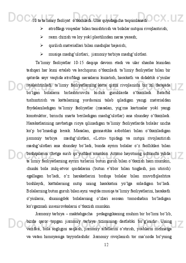 10 ta ta`limiy faoliyat  o‘tkaziladi.  Ular quyidagicha taqsimlanadi: 
 atrofdagi voqealar bilan tanishtirish va bolalar nutqini rivojlantirish;  
 rasm chizish va loy  yoki  plastilindan narsa yasash;  
 qurilish materiallari bilan mashqlar bajarish;  
 musiqa mashg‘ulotlari;     jismoniy tarbiya mashg‘ulotlari.  
Ta’limiy   faoliyatlar   10-15   daqiqa   davom   etadi   va   ular   shanba   kunidan
tashqari   har   kuni   ertalab   va   kechqurun   o‘tkaziladi.   ta’limiy   faoliyatlar   bilan   bir
qatorda   sayr   vaqtida   atrofdagi   narsalarni   kuzatish,   harakatli   va   didaktik   o‘yinlar
rejalashtiriladi.   ta’limiy   faoliyatlarning   katta   qismi   rivojlanishi   bir   xil   darajada
bo‘lgan   bolalarni   birlashtiruvchi   kichik   guruhlarda   o‘tkaziladi.   Batafsil
tushuntirish   va   kattalarning   yordam ini   talab   qiladigan   yangi   materialdan
foydalaniladigan   ta’limiy   faoliyatlar   (masalan,   yig`ma   kartinalar   yoki   yangi
konstruktor,   birinchi   marta   beriladigan   mashg‘ulotlar)   ana   shunday   o‘tkaziladi.
Harakatlarining   navbatiga   rioya   qilinadigan   ta’limiy   faoliyatlarda   bolalar   uncha
ko‘p   bo‘lmasligi   kerak.   Masalan,   gimnastika   asboblari   bilan   o‘tkaziladigan
jismoniy   tarbiya     mashg‘ulotlari,   «Loto»   tipidagi   va   nutqni   rivojlantirish
mashg‘ulotlari   ana   shunday   bo‘ladi,   bunda   ayrim   bolalar   o‘z   faolliklari   bilan
boshqalarini chetga surib qo‘yishlari  mumkin. Ammo hayotning uchunchi  yilida
ta`limiy faoliyatlarning ayrim turlarini butun guruh bilan o‘tkazish ham mumkin,
chunki   bola   xulq-atvor   qoidalarini   (butun   e’tibor   bilan   tinglash,   jim   utirish)
egallagan   bo‘ladi,   o‘z   harakatlarini   boshqa   bolalar   bilan   muvofiqlashtira
boshlaydi,   kattalarning   nutqi   uning   harakatini   yo‘lga   soladigan   bo‘ladi.
Bolalarning butun guruh bilan ayni vaqtda musiqa ta’limiy faoliyatlarini, harakatli
o‘yinlarni,   shuningdek   bolalarning   o‘zlari   asosan   tomoshabin   bo‘ladigan
ko‘rgazmali insenirovkalarni o‘tkazish mumkin. 
Jismoniy tarbiya – maktabgacha     pedagogikaning muhim bir bo‘limi bo‘lib,
bizda   qaror   topgan   jismoniy   tarbiya   tizimining   dastlabki   bo‘g‘inidir.   Uning
vazifasi,   bola   sogligini   saqlash,   jismoniy   sifatlarini   o‘stirish,   yosh larni   mehnatga
va   vatan   himoyasiga   tayyorlashdir.   Jismoniy   rivojlanish   tor   ma’noda   bo‘yning
12