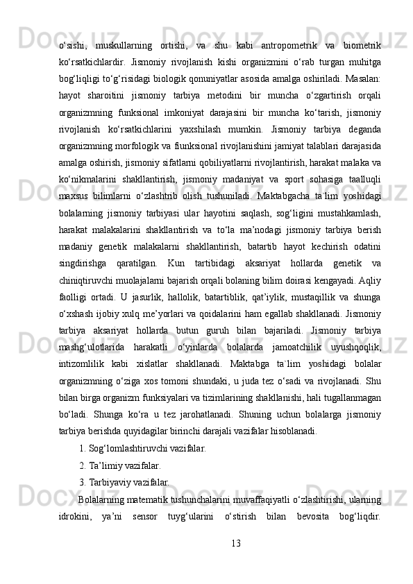 o‘sishi,   muskullarning   ortishi,   va   shu   kabi   antropometrik   va   biometrik
ko‘rsatkichlardir.   Jismoniy   rivojlanish   kishi   organizmini   o‘rab   turgan   muhitga
bog‘liqligi to‘g‘risidagi biologik qonuniyatlar asosida amalga oshiriladi. Masalan:
hayot   sharoitini   jismoniy   tarbiya   metodini   bir   muncha   o‘zgartirish   orqali
organizmning   funksional   imkoniyat   darajasini   bir   muncha   ko‘tarish,   jismoniy
rivojlanish   ko‘rsatkichlarini   yaxshilash   mumkin.   Jismoniy   tarbiya   deganda
organizmning morfologik va fiunksional rivojlanishini jamiyat talablari darajasida
amalga oshirish, jismoniy sifatlarni qobiliyatlarni rivojlantirish, harakat malaka va
ko‘nikmalarini   shakllantirish,   jismoniy   madaniyat   va   sport   sohasiga   taalluqli
maxsus   bilimlarni   o‘zlashtrib   olish   tushuniladi.   Maktabgacha   ta`lim   yosh idagi
bolalarning   jismoniy   tarbiyasi   ular   hayotini   saqlash,   sog‘ligini   mustahkamlash,
harakat   malakalarini   shakllantirish   va   to‘la   ma’nodagi   jismoniy   tarbiya   berish
madaniy   genetik   malakalarni   shakllantirish,   batartib   hayot   kechirish   odatini
singdirishga   qaratilgan.   Kun   tartibidagi   aksariyat   hollarda   genetik   va
chiniqtiruvchi muolajalarni bajarish orqali bolaning bilim doirasi kengayadi. Aqliy
faolligi   ortadi.   U   jasurlik,   hallolik,   batartiblik,   qat’iylik,   mustaqillik   va   shunga
o‘xshash  ijobiy xulq me’yorlari va qoidalarini ham egallab shakllanadi. Jismoniy
tarbiya   aksariyat   hollarda   butun   guruh   bilan   bajariladi.   Jismoniy   tarbiya
mashg‘ulotlarida   harakatli   o‘yinlarda   bolalarda   jamoatchilik   uyushqoqlik,
intizomlilik   kabi   xislatlar   shakllanadi.   Maktabga   ta`lim   yosh idagi   bolalar
organizmning   o‘ziga   xos   tomoni   shundaki,   u   juda   tez   o‘sadi   va   rivojlanadi.   Shu
bilan birga organizm funksiyalari va tizimlarining shakllanishi, hali tugallanmagan
bo‘ladi.   Shunga   ko‘ra   u   tez   jarohatlanadi.   Shuning   uchun   bolalarga   jismoniy
tarbiya berishda quyidagilar birinchi darajali vazifalar hisoblanadi. 
1. Sog‘lomlashtiruvchi vazifalar. 
2. Ta’limiy vazifalar. 
3. Tarbiyaviy vazifalar. 
Bolalarning matematik tushunchalarini muvaffaqiyatli o‘zlashtirishi, ularning
idrokini,   ya’ni   sensor   tuyg‘ularini   o‘stirish   bilan   bevosita   bog‘liqdir.
13 