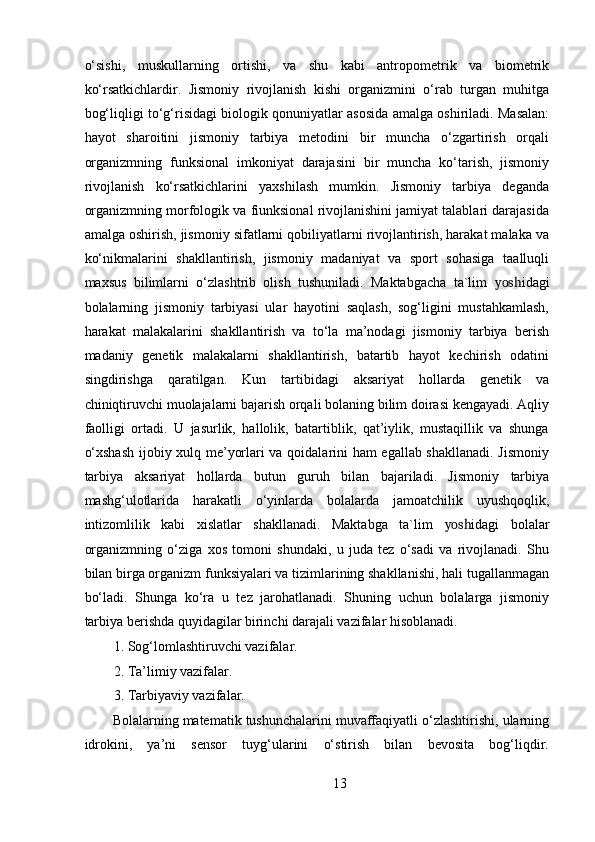 o‘sishi,   muskullarning   ortishi,   va   shu   kabi   antropometrik   va   biometrik
ko‘rsatkichlardir.   Jismoniy   rivojlanish   kishi   organizmini   o‘rab   turgan   muhitga
bog‘liqligi to‘g‘risidagi biologik qonuniyatlar asosida amalga oshiriladi. Masalan:
hayot   sharoitini   jismoniy   tarbiya   metodini   bir   muncha   o‘zgartirish   orqali
organizmning   funksional   imkoniyat   darajasini   bir   muncha   ko‘tarish,   jismoniy
rivojlanish   ko‘rsatkichlarini   yaxshilash   mumkin.   Jismoniy   tarbiya   deganda
organizmning morfologik va fiunksional rivojlanishini jamiyat talablari darajasida
amalga oshirish, jismoniy sifatlarni qobiliyatlarni rivojlantirish, harakat malaka va
ko‘nikmalarini   shakllantirish,   jismoniy   madaniyat   va   sport   sohasiga   taalluqli
maxsus   bilimlarni   o‘zlashtrib   olish   tushuniladi.   Maktabgacha   ta`lim   yosh idagi
bolalarning   jismoniy   tarbiyasi   ular   hayotini   saqlash,   sog‘ligini   mustahkamlash,
harakat   malakalarini   shakllantirish   va   to‘la   ma’nodagi   jismoniy   tarbiya   berish
madaniy   genetik   malakalarni   shakllantirish,   batartib   hayot   kechirish   odatini
singdirishga   qaratilgan.   Kun   tartibidagi   aksariyat   hollarda   genetik   va
chiniqtiruvchi muolajalarni bajarish orqali bolaning bilim doirasi kengayadi. Aqliy
faolligi   ortadi.   U   jasurlik,   hallolik,   batartiblik,   qat’iylik,   mustaqillik   va   shunga
o‘xshash  ijobiy xulq me’yorlari va qoidalarini ham egallab shakllanadi. Jismoniy
tarbiya   aksariyat   hollarda   butun   guruh   bilan   bajariladi.   Jismoniy   tarbiya
mashg‘ulotlarida   harakatli   o‘yinlarda   bolalarda   jamoatchilik   uyushqoqlik,
intizomlilik   kabi   xislatlar   shakllanadi.   Maktabga   ta`lim   yosh idagi   bolalar
organizmning   o‘ziga   xos   tomoni   shundaki,   u   juda   tez   o‘sadi   va   rivojlanadi.   Shu
bilan birga organizm funksiyalari va tizimlarining shakllanishi, hali tugallanmagan
bo‘ladi.   Shunga   ko‘ra   u   tez   jarohatlanadi.   Shuning   uchun   bolalarga   jismoniy
tarbiya berishda quyidagilar birinchi darajali vazifalar hisoblanadi. 
1. Sog‘lomlashtiruvchi vazifalar. 
2. Ta’limiy vazifalar. 
3. Tarbiyaviy vazifalar. 
Bolalarning matematik tushunchalarini muvaffaqiyatli o‘zlashtirishi, ularning
idrokini,   ya’ni   sensor   tuyg‘ularini   o‘stirish   bilan   bevosita   bog‘liqdir.
13