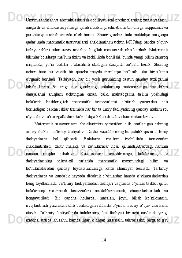 Umumlashtirish va abstraktlashtirish qobiliyati real predmetlarning xususiyatlarini
aniqlash va shu xususiyatlarga qarab mazkur predmetlarni bir-biriga taqqoslash va
guruhlarga ajratish asosida  o‘sib boradi. Shuning uchun bola maktabga borgunga
qadar unda matematik tasavvurlarni shakllantirish uchun MTTdagi barcha o‘quv-
tarbiya   ishlari   bilan   uzviy   ravishda   bog‘lab   maxsus   ish   olib   boriladi.   Matematik
bilimlar bolalarga ma’lum tizim va izchillikda berilishi, bunda yangi bilim kamroq
miqdorda,   ya’ni   bolalar   o‘zlashtirib   oladigan   darajada   bo‘lishi   kerak.   Shuning
uchun   ham   bir   vazifa   bir   qancha   mayda   qismlarga   bo‘linib,   ular   birin-ketin
o‘rganib   boriladi.   Tarbiyachi   har   bir   yosh   guruhining   dasturi   qanday   tuzilganini
bilishi   lozim.   Bu   unga   o‘z   guruhidagi   bolalarning   matematikaga   doir   bilim
darajalarini   aniqlash   uchungina   emas,   balki   maktabgacha   ta`lim   yosh idagi
bolalarda   boshlang‘ich   matematik   tasavvurlarni   o‘stirish   yuzasidan   olib
boriladigan barcha ishlar tizimida har bir ta`limiy faoliyatining qanday muhim rol
o‘ynashi va o‘rin egallashini ko‘z oldiga keltirish uchun ham imkon beradi. 
Matematik   tasavvurlarni   shakllantirish   yuzasidan   olib   boriladigan   ishning
asosiy shakli – ta’limiy faoliyatdir .  Dastur vazifalarining ko‘pchilik qismi ta`limiy
faoliyatlarda   hal   qilinadi.   Bolalarda   ma’lum   izchillikda   tasavvurlar
shakllantiriladi,   zarur   malaka   va   ko‘nikmalar   hosil   qilinadi.Atrofdagi   hamma
narsani   miqdor   jihatidan   Kuzatishlarni   uyushtirishga,   bolalarning   o‘z
faoliyatlarining   xilma-xil   turlarida   matematik   mazmundagi   bilim   va
ko‘nikmalaridan   qanday   foydalanishlariga   katta   ahamiyat   beriladi.   Ta’limiy
faoliyatlarda   va   kundalik   hayotda   didaktik   o‘yinlardan   hamda   o‘yinmashqlardan
keng foydlaniladi. Ta’limiy faoliyatlardan tashqari vaqtlarda o‘yinlar tashkil qilib,
bolalarning   matematik   tasavvurlari   mustahkamlanadi,   chuqurlashtiriladi   va
kengaytiriladi.   Bir   qancha   hollarda,   masalan,   joyni   bilish   ko‘nikmasini
rivojlantirish   yuzasidan   olib  boriladigan   ishlarda  o‘yinlar   asosiy   o‘quv   vazifasini
utaydi.   Ta’limiy   faoliyatlarda   bolalarning   faol   faoliyati   birinchi   navbatda   yangi
material ustida ishlashni hamda ilgari o‘tilgan materialni takrorlashni birga to‘g‘ri
14 