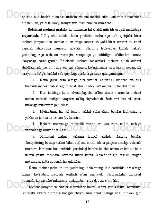 qo‘shib   olib   borish   bilan   ish   turlarini   va   uni   tashkil   etish   usullarini   almashtirib
turish bilan, ya’ni ta`limiy faoliyat tuzilmasi bilan ta’minlanadi. 
          Bolalarni mehnat malaka ko‘nikmalarini shakllantirish orqali maktabga
tayyorlash.   5-7   yosh li   bolalar   katta   yosh lilar   mehnatiga   zo‘r   qiziqishi   biror
mehnat   jara yon inida   kattalar   bilan   birga   qatnashish   yoki   biror   narsani   mustaqil
bajarish   ishtiyoq i ni   namo yon   qiladilar.   Ularning   faoliyatlari   kichik   maktab
yosh idlagilarga   nisbatan   anchagina   maqsadga   yo‘naltirilgan,   e’tiborlari   hamda
maqsadga   qaratilgandir.   Bolalarda   mehnat   malakalari   mehnat   qilish   odatini
shakllantirish   har   bir   ishni   oxiriga   etkazish   ko‘nikmasini   tarbiyalash   pedagogik
jara yon ini to‘g‘ri tashkil etib quyidagi qoidalarga rioya qilingandagina:  
1. Katta   guruhlarga   o‘ziga   o‘zi   xizmat   ko‘rsatish   mehnati   xo‘jalik
turmush mehnati tabiatdagi mehnat, shuningdek qo‘l mehnatini tashkil etish. 
2. Kun   tartibiga   ko‘ra   «Maktabgacha   ta’lim   dasturi»   asosida   mehnat
uchun   nazarda   tutilgan   vaqtdan   to‘liq   foydalanish.   Bolalarni   har   xil   sport
turlariga muntazam jalb qilish. 
3. Mehnatning   har   xil   turlari   tashkil   etilar   ekan,   bolalar   faoliyatining
yakka va jamoa turlaridan foydalanish. 
4. Bolalar   mehnatiga   rahbarlik   metod   va   usullarini   ta’lim   tarbiya
vazifalariga muvofiq tanlash. 
5. Xilma-xil   mehnat   turlarini   tashkil   etishda   ularning   bolalar
faoliyatining boshqa  turlari  bilan oqilona biriktirish orqaligina amalga oshirish
mumkin. Har kuni kun tartibida guruhdagi barcha bolalar uchun va har bir bola
uchun   yakka   mehnatni   nazarda   tutish   kerak.   Bolalar   to‘g‘ri   tashkil   etilgan
mehnatdan katta quvonch his qiladilar. 
Katta   maktabgacha   ta`lim   yosh idagi   bolalarning   kun   tartibida   o‘z-o‘ziga
xizmat   ko‘rsatish   mehnati   sezilarli   o‘rin   egallaydi.   Tarbiyachilar   mustaqil
yuvinish, kiyinish ko‘nikmasini shakllantirimshni davom ettiradilar. 
Mehnat   jara yon ida   bolalar   o‘simliklar   holati,   ularni   yo rug‘likka,   namlikka,
issiqlikka   yaxshi   tuproqqa   bo‘lgan   ehti yo jlarini   qondirilishiga   bog‘liq   ekanligini
15 