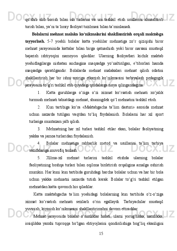qo‘shib   olib   borish   bilan   ish   turlarini   va   uni   tashkil   etish   usullarini   almashtirib
turish bilan, ya’ni ta`limiy faoliyat tuzilmasi bilan ta’minlanadi. 
          Bolalarni mehnat malaka ko‘nikmalarini shakllantirish orqali maktabga
tayyorlash.   5-7   yosh li   bolalar   katta   yosh lilar   mehnatiga   zo‘r   qiziqishi   biror
mehnat   jara yon inida   kattalar   bilan   birga   qatnashish   yoki   biror   narsani   mustaqil
bajarish   ishtiyoq i ni   namo yon   qiladilar.   Ularning   faoliyatlari   kichik   maktab
yosh idlagilarga   nisbatan   anchagina   maqsadga   yo‘naltirilgan,   e’tiborlari   hamda
maqsadga   qaratilgandir.   Bolalarda   mehnat   malakalari   mehnat   qilish   odatini
shakllantirish   har   bir   ishni   oxiriga   etkazish   ko‘nikmasini   tarbiyalash   pedagogik
jara yon ini to‘g‘ri tashkil etib quyidagi qoidalarga rioya qilingandagina:  
1. Katta   guruhlarga   o‘ziga   o‘zi   xizmat   ko‘rsatish   mehnati   xo‘jalik
turmush mehnati tabiatdagi mehnat, shuningdek qo‘l mehnatini tashkil etish. 
2. Kun   tartibiga   ko‘ra   «Maktabgacha   ta’lim   dasturi»   asosida   mehnat
uchun   nazarda   tutilgan   vaqtdan   to‘liq   foydalanish.   Bolalarni   har   xil   sport
turlariga muntazam jalb qilish. 
3. Mehnatning   har   xil   turlari   tashkil   etilar   ekan,   bolalar   faoliyatining
yakka va jamoa turlaridan foydalanish. 
4. Bolalar   mehnatiga   rahbarlik   metod   va   usullarini   ta’lim   tarbiya
vazifalariga muvofiq tanlash. 
5. Xilma-xil   mehnat   turlarini   tashkil   etishda   ularning   bolalar
faoliyatining boshqa  turlari  bilan oqilona biriktirish orqaligina amalga oshirish
mumkin. Har kuni kun tartibida guruhdagi barcha bolalar uchun va har bir bola
uchun   yakka   mehnatni   nazarda   tutish   kerak.   Bolalar   to‘g‘ri   tashkil   etilgan
mehnatdan katta quvonch his qiladilar. 
Katta   maktabgacha   ta`lim   yosh idagi   bolalarning   kun   tartibida   o‘z-o‘ziga
xizmat   ko‘rsatish   mehnati   sezilarli   o‘rin   egallaydi.   Tarbiyachilar   mustaqil
yuvinish, kiyinish ko‘nikmasini shakllantirimshni davom ettiradilar. 
Mehnat   jara yon ida   bolalar   o‘simliklar   holati,   ularni   yo rug‘likka,   namlikka,
issiqlikka   yaxshi   tuproqqa   bo‘lgan   ehti yo jlarini   qondirilishiga   bog‘liq   ekanligini
15