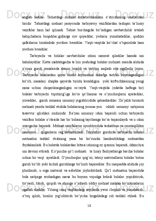 anglab   ladilar.   Tabiatdagi   mehnat   kuzatuvchanlikni   o‘stirishining   usullaridan
biridir.   Tabiatdagi   mehnat   jara yon ida   tarbiyaviy   vazifalardan   tashqari   ta’limiy
vazifalar   ham   hal   qilinadi.   Tabiat   burchagida   bo‘ladigan   navbatchilik   ertalab
baliqchalarni   boqadilar,gullarga   suv   quyadilar,   yerlarni   yumshatadilar,   qushlar
qafaslarini   tozalashda   yordam   beradilar.   Vaqti-vaqtida   ko‘chat   o‘tqazishda   ham
yordam  beradilar. 
Tarbiyachi   va   bolalar   navbatchilar   ishini   nazorat   qiladilar   hamda   uni
baholaydilar. Katta maktabgacha ta`lim   yosh idagi bolalar mehnati orasida alohida
o‘rinni   guruh   xonalarida   doimo   tozalik   va   tartibni   saqlash   ishi   egallashi   lozim.
Tarbiyachi   bolalardan   qaysi   biridir   kiyinishini   shkafga   tartibli   kuymaganligini
ko‘rib,   masalan:   shapka   qayerda   turishi   kerakligini     yoki   koftochkasining   yengi
nima   uchun   chiqarilmaganligini   so`raydi.   Vaqti-vaqtida   (odatda   haftaga   bir)
bolalar   tarbiyachi   topshirig‘iga   ko‘ra   qo‘llanma   va   o‘yinchoqlarni   ajratadilar,
yuvadilar,   guruh xonasini umumiy yigishtirishda qatnashadilar. Xo‘jalik turmush
mehnati yaxshi tashkil etishda bolalarning  yon ma- yon ishlab   umumiy   natijasini
tasavvur   qilishlari   muhimdir.   Ba’zan   umumiy   ishni   bajarish   uchun   tarbiyachi
vazifani bolalar o‘rtasida har bir bolaning tajribasiga ko‘ra taqsimlaydi va u ishni
oxirigacha bajaradi. Mehnat vazifalarini uyushtirishda tashabbus va mustaqillikni
namo yon q ilganlarni   rag‘batlantiriladi.   Tayyorlov   guruhida   tarbiyachi   bolalar
mehnatini   tashkil   etishning   yana   bir   ko‘rinishi   hamkorlikdagi   mehnatdan
foydalaniladi. Bu holatda bolalardan bittasi ishining oz qismini bajaradi, ikkinchisi
uni davom ettiradi. Ko‘pincha qo‘l mehnati   ta`limiy faoliyatlariga barcha bolalar
uchun bir vaqt   ajratiladi. O‘yinchoqlar qog‘oz, tabiiy materiallarni bolalar butun
guruh bo‘lib  yoki  kichik guruhlarga bo‘linib bajaradilar. Bu maqsadda alohida joy
jihozlanib,   u   erga   material   va   asboblar   joylashtriladi.   Qo‘l   mehnatini   bajarishda
bola   natijaga   erishadigan   narsa   bu   buyum   vujudga   keladi   bolalar   yo pishtirish,
bo‘yash,  tikish, qirqish va shunga  o‘xshash  oddiy mehnat  malaka ko‘nikmalarini
egallab oladilar. Yilning issiq vaqtlaridagi sayrlarda yerni chopish va yumshatish,
o‘toq   qilish,   hosilni   yig‘ishtirish   bo‘yicha   birgalikdagi   ish   tashkil   etiladi.   Bu
16