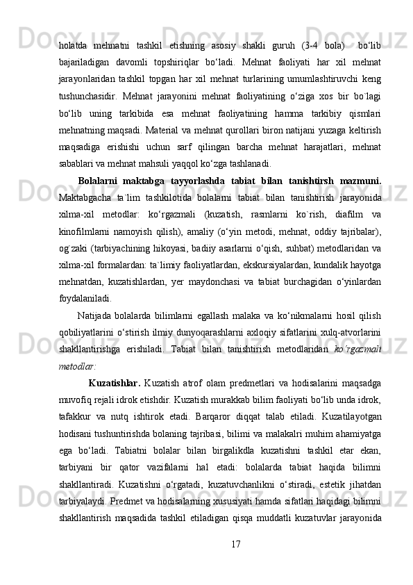 holatda   mehnatni   tashkil   etishning   asosiy   shakli   guruh   (3-4   bola)     bo‘lib
bajariladigan   davomli   topshiriqlar   bo‘ladi.   Mehnat   faoliyati   har   xil   mehnat
jara yon laridan   tashkil   topgan   har   xil   mehnat   turlarining   umumlashtiruvchi   keng
tushunchasidir.   Mehnat   jara yon ini   mehnat   faoliyatining   o‘ziga   xos   bir   bo`lagi
bo‘lib   uning   tarkibida   esa   mehnat   faoliyatining   hamma   tarkibiy   qismlari
mehnatning maqsadi. Material va mehnat qurollari biron natijani yuzaga keltirish
maqsadiga   erishishi   uchun   sarf   qilingan   barcha   mehnat   harajatlari,   mehnat
sabablari va mehnat mahsuli yaqqol ko‘zga tashlanadi. 
Bolalarni   maktabga   tayyorlashda   tabiat   bilan   tanishtirsh   mazmuni.
Maktabgacha   ta`lim   tashkilotida   bolalarni   tabiat   bilan   tanishtirish   jara yon ida
xilma-xil   metodlar:   ko‘rgazmali   (kuzatish,   rasmlarni   ko`rish,   diafilm   va
kinofilmlarni   namoyish   qilish),   amaliy   (o‘yin   metodi,   mehnat,   oddiy   tajribalar),
og`zaki (tarbiyachining hikoyasi, badiiy asarlarni o‘qish, suhbat) metodlaridan va
xilma-xil formalardan: ta`limiy faoliyatlardan, ekskursiyalardan, kundalik hayotga
mehnatdan,   kuzatishlardan,   yer   maydonchasi   va   tabiat   burchagidan   o‘yinlardan
foydalaniladi. 
          Natijada   bolalarda   bilimlarni   egallash   malaka   va   ko‘nikmalarni   hosil   qilish
qobiliyatlarini  o‘stirish  ilmiy  dun yoq arashlarni   axloqiy  sifatlarini  xulq-atvorlarini
shakllantirishga   erishiladi.   Tabiat   bilan   tanishtirish   metodlaridan   ko‘rgazmali
metodlar: 
              Kuzatishlar.   Kuzatish   atrof   olam   predmetlari   va   hodisalarini   maqsadga
muvofiq rejali idrok etishdir. Kuzatish murakkab bilim faoliyati bo‘lib unda idrok,
tafakkur   va   nutq   ishtirok   etadi.   Barqaror   diqqat   talab   etiladi.   Kuzatila yo tgan
hodisani tushuntirishda bolaning tajribasi, bilimi va malakalri muhim ahamiyatga
ega   bo‘ladi.   Tabiatni   bolalar   bilan   birgalikdla   kuzatishni   tashkil   etar   ekan,
tarbiyani   bir   qator   vazifalarni   hal   etadi:   bolalarda   tabiat   haqida   bilimni
shakllantiradi.   Kuzatishni   o‘rgatadi,   kuzatuvchanlikni   o‘stiradi,   estetik   jihatdan
tarbiyalaydi. Predmet va hodisalarning xususiyati hamda sifatlari haqidagi bilimni
shakllantirish   maqsadida   tashkil   etiladigan   qisqa   muddatli   kuzatuvlar   jara yon ida
17 