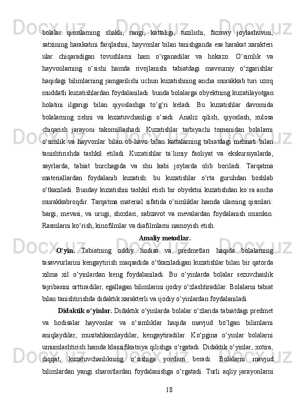 bolalar   qismlarning   shakli,   rangi,   kattaligi,   tuzilishi,   fazoviy   joylashuvini,
satxining harakatini  farqlashni, hayvonlar bilan tanishganda esa harakat  xarakteri
ular   chiqaradigan   tovushlarni   ham   o‘rganadilar   va   hokazo.   O‘simlik   va
hayvonlarning   o‘sishi   hamda   rivojlanishi   tabiatdagi   mavsumiy   o‘zgarishlar
haqidagi  bilimlarning jamgarilishi   uchun kuzatishning  ancha  murakkab  turi   uzoq
muddatli kuzatishlardan foydalaniladi. bunda bolalarga obyektning kuzatila yo tgan
holatini   ilgarigi   bilan   qi yo slashga   to‘g‘ri   keladi.   Bu   kuzatishlar   davomida
bolalarning   zehni   va   kuzatuvchanligi   o‘sadi.   Analiz   qilish,   qi yo slash,   xulosa
chiqarish   jara yon i   takomillashadi.   Kuzatishlar   tarbiyachi   tomonidan   bolalarni
o‘simlik   va   hayvonlar   bilan   ob-havo   bilan   kattalarning   tabiatdagi   mehnati   bilan
tanishtirishda   tashkil   etiladi.   Kuzatishlar   ta`limiy   faoliyat   va   ekskursiyalarda,
sayrlarda,   tabiat   burchagida   va   shu   kabi   joylarda   olib   boriladi.   Tarqatma
materiallardan   foydalanib   kuzatish:   bu   kuzatishlar   o‘rta   guruhdan   boshlab
o‘tkaziladi. Bunday kuzatishni  tashkil  etish bir  obyektni  kuzatishdan ko`ra ancha
murakkabroqdir.  Tarqatma   material   sifatida   o‘simliklar   hamda   ularning   qismlari:
bargi,   mevasi,   va   urugi,   shoxlari,   sabzavot   va   mevalardan   foydalanish   mumkin.
Rasmlarni ko‘rish, kinofilmlar va diafilmlarni namoyish etish. 
Amaliy metodlar. 
O‘yin.   Tabiatning   oddiy   hodisa   va   predmetlari   haqida   bolalarning
tasavvurlarini kengaytirish maqsadida o‘tkaziladigan kuzatishlar bilan bir qatorda
xilma   xil   o‘yinlardan   keng   foydalaniladi.   Bu   o‘yinlarda   bolalar   sezuvchanlik
tajribasini orttiradilar, egallagan bilimlarini ijodiy o‘zlashtiradilar. Bolalarni tabiat
bilan tanishtirishda didaktik xarakterli va ijodiy o‘yinlardan foydalaniladi. 
  Didaktik o‘yinlar.   Didaktik o‘yinlarda bolalar o‘zlarida tabiatdagi predmet
va   hodisalar   hayvonlar   va   o‘simliklar   haqida   mavjud   bo‘lgan   bilimlarni
aniqlaydilar,   musitahkamlaydilar,   kengaytiradilar.   Ko‘pgina   o‘yinlar   bolalarni
umumlashtirish hamda klassifikatsiya qilishga o‘rgatadi. Didaktik o‘yinlar, xotira,
diqqat,   kuzatuvchanlikning   o‘sishiga   yordam   beradi.   Bolalarni   mavjud
bilimlardan   yangi   sharoitlardan   foydalanishga   o‘rgatadi.   Turli   aqliy   jara yon larni
18 