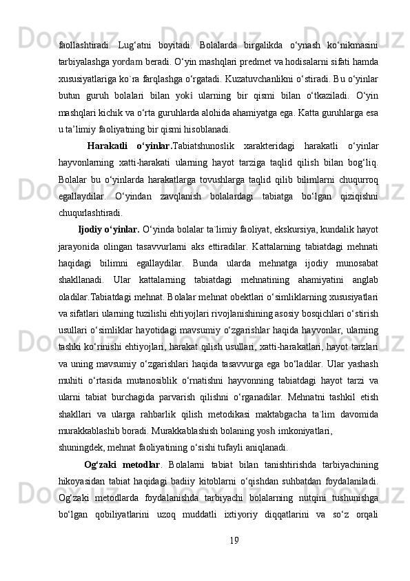 faollashtiradi.   Lug‘atni   boyitadi.   Bolalarda   birgalikda   o‘ynash   ko‘nikmasini
tarbiyalashga  yordam  beradi. O‘yin mashqlari predmet va hodisalarni sifati hamda
xususiyatlariga ko`ra farqlashga o‘rgatadi. Kuzatuvchanlikni o‘stiradi. Bu o‘yinlar
butun   guruh   bolalari   bilan   yoki   ularning   bir   qismi   bilan   o‘tkaziladi.   O‘yin
mashqlari kichik va o‘rta guruhlarda alohida ahamiyatga ega. Katta guruhlarga esa
u ta’limiy faoliyatning bir qismi hisoblanadi. 
  Harakatli   o‘yinlar. Tabiatshunoslik   xarakteridagi   harakatli   o‘yinlar
hayvonlarning   xatti-harakati   ularning   hayot   tarziga   taqlid   qilish   bilan   bog‘liq.
Bolalar   bu   o‘yinlarda   harakatlarga   tovushlarga   taqlid   qilib   bilimlarni   chuqurroq
egallaydilar.   O‘yindan   zavqlanish   bolalardagi   tabiatga   bo‘lgan   qiziqishni
chuqurlashtiradi.  
Ijodiy o‘yinlar.  O‘yinda bolalar ta`limiy faoliyat, ekskursiya, kundalik hayot
jara yon ida   olingan   tasavvurlarni   aks   ettiradilar.   Kattalarning   tabiatdagi   mehnati
haqidagi   bilimni   egallaydilar.   Bunda   ularda   mehnatga   ijodiy   munosabat
shakllanadi.   Ular   kattalarning   tabiatdagi   mehnatining   ahamiyatini   anglab
oladilar.Tabiatdagi mehnat. Bolalar mehnat obektlari o‘simliklarning xususiyatlari
va sifatlari ularning tuzilishi ehti yo jlari rivojlanishining asosiy bosqichlari o‘stirish
usullari o‘simliklar hayotidagi  mavsumiy o‘zgarishlar  haqida hayvonlar, ularning
tashki ko‘rinishi ehti yo jlari, harakat qilish usullari, xatti-harakatlari, hayot tarzlari
va   uning   mavsumiy   o‘zgarishlari   haqida   tasavvurga   ega   bo‘ladilar.   Ular   yashash
muhiti   o‘rtasida   mutanosiblik   o‘rnatishni   hayvonning   tabiatdagi   hayot   tarzi   va
ularni   tabiat   burchagida   parvarish   qilishni   o‘rganadilar.   Mehnatni   tashkil   etish
shakllari   va   ularga   rahbarlik   qilish   metodikasi   maktabgacha   ta`lim   davomida
murakkablashib boradi. Murakkablashish bolaning  yosh imkoniyatlari,
shuningdek, mehnat faoliyatining o‘sishi tufayli aniqlanadi. 
  Og‘zaki   metodlar .   Bolalarni   tabiat   bilan   tanishtirishda   tarbiyachining
hikoyasidan   tabiat   haqidagi   badiiy   kitoblarni   o‘qishdan   suhbatdan   foydalaniladi.
Og‘zaki   metodlarda   foydalanishda   tarbiyachi   bolalarning   nutqini   tushunishga
bo‘lgan   qobiliyatlarini   uzoq   muddatli   ixti yo riy   diqqatlarini   va   so‘z   orqali
19 