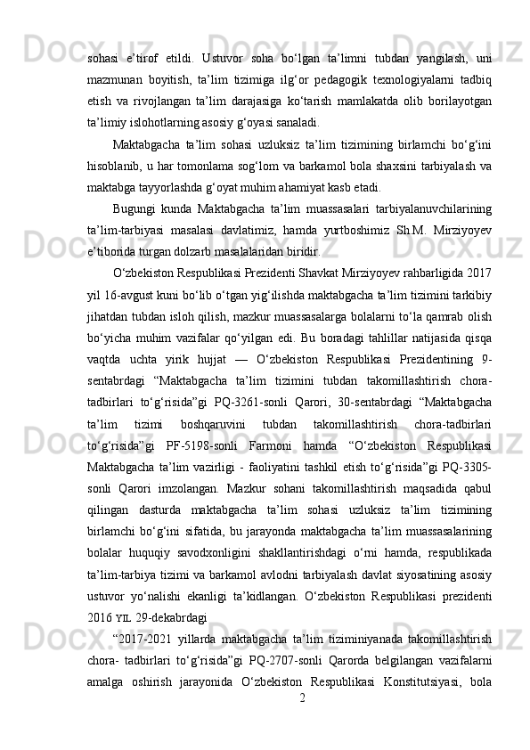 sohasi   e’tirof   etildi.   Ustuvor   soha   bo‘lgan   ta’limni   tubdan   yangilash,   uni
mazmunan   boyitish,   ta’lim   tizimiga   ilg‘or   pedagogik   texnologiyalarni   tadbiq
etish   va   rivojlangan   ta’lim   darajasiga   ko‘tarish   mamlakatda   olib   borilayotgan
ta’limiy islohotlarning asosiy g‘oyasi sanaladi.
Maktabgacha   ta’lim   sohasi   uzluksiz   ta’lim   tizimining   birlamchi   bo‘g‘ini
hisoblanib, u har tomonlama sog‘lom va barkamol bola shaxsini  tarbiyalash  va
maktabga tayyorlashda g‘oyat muhim ahamiyat kasb etadi.
Bugungi   kunda   Maktabgacha   ta’lim   muassasalari   tarbiyalanuvchilarining
ta’lim-tarbiyasi   masalasi   davlatimiz,   hamda   yurtboshimiz   Sh.M.   Mirziyoyev
e’tiborida turgan dolzarb masalalaridan biridir.
O‘zbekiston Respublikasi Prezidenti Shavkat Mirziyoyev rahbarligida 2017
yil 16-avgust kuni bo‘lib o‘tgan yig‘ilishda maktabgacha ta’lim tizimini tarkibiy
jihatdan tubdan isloh qilish, mazkur muassasalarga bolalarni to‘la qamrab olish
bo‘yicha   muhim   vazifalar   qo‘yilgan   edi.   Bu   boradagi   tahlillar   natijasida   qisqa
vaqtda   uchta   yirik   hujjat   —   O‘zbekiston   Respublikasi   Prezidentining   9-
sentabrdagi   “Maktabgacha   ta’lim   tizimini   tubdan   takomillashtirish   chora-
tadbirlari   to‘g‘risida”gi   PQ-3261-sonli   Qarori,   30-sentabrdagi   “Maktabgacha
ta’lim   tizimi   boshqaruvini   tubdan   takomillashtirish   chora-tadbirlari
to‘g‘risida”gi   PF-5198-sonli   Farmoni   hamda   “O‘zbekiston   Respublikasi
Maktabgacha   ta’lim   vazirligi   -   faoliyatini   tashkil   etish   to‘g‘risida”gi   PQ-3305-
sonli   Qarori   imzolangan.   Mazkur   sohani   takomillashtirish   maqsadida   qabul
qilingan   dasturda   maktabgacha   ta’lim   sohasi   uzluksiz   ta’lim   tizimining
birlamchi   bo‘g‘ini   sifatida,   bu   jarayonda   maktabgacha   ta’lim   muassasalarining
bolalar   huquqiy   savodxonligini   shakllantirishdagi   o‘rni   hamda,   respublikada
ta’lim-tarbiya tizimi  va barkamol  avlodni  tarbiyalash davlat siyosatining asosiy
ustuvor   yo‘nalishi   ekanligi   ta’kidlangan.   O‘zbekiston   Respublikasi   prezidenti
2016  YIL  29-dekabrdagi
“2017-2021   yillarda   maktabgacha   ta’lim   tiziminiyanada   takomillashtirish
chora-   tadbirlari   to‘g‘risida”gi   PQ-2707-sonli   Qarorda   belgilangan   vazifalarni
amalga   oshirish   jarayonida   O‘zbekiston   Respublikasi   Konstitutsiyasi,   bola
2 