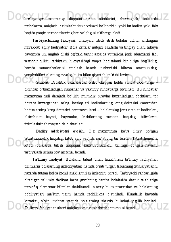 berila yo tgan   mazmunga   diqqatni   qarata   olishlarini,   shuningdek,   bolalarda
muhokama, aniqlash, tizimlashtirish predmeti bo‘luvchi u  yoki  bu hodisa  yoki  fakt
haqida  yo rqin tasavvurlarning bor-yo‘qligini e’tiborga oladi.  
Tarbiyachining   hikoyasi.   Hikoyani   idrok   etish   bolalar   uchun   anchagina
murakkab aqliy faoliyatdir. Bola kattalar nutqini eshitishi va tinglay olishi hikoya
davomida  uni   anglab  olishi  og‘zaki  tasvir  asosida   yetralicha   jonli  obrazlarni   faol
tasavvur   qilishi   tarbiyachi   hikoyasidagi   voqea   hodisalarni   bir   biriga   bog‘liqligi
hamda   munosabatlarini   aniqlash   hamda   tushunishi   hikoya   mazmunidagi
yanglishlikni o‘zining avvalgi bilim bilan qi yo slab ko‘rishi lozim. 
            Suhbat.   Didaktik   vazifalardan   kelib   chiqqan   holda   suhbat   ikki   turga   –
oldindan  o‘tkaziladigan   suhbatlar   va  yakuniy  suhbatlarga   bo‘linadi.  Bu   suhbatlar
mazmunan   turli   darajada   bo‘lishi   mumkin:   birovlar   kuzatiladigan   obektlarni   tor
doirada   kuzatgandan   so‘ng,   boshqalari   hodisalarning   keng   doirasini   qamrovlari
hodisalarning keng doirasini qamrovchilarni – bolalarning jonsiz tabiat hodisalari,
o‘simliklar   hayoti,   hayvonlar,   kishilarning   mehnati   haqidagi   bilimlarini
tizimlashtirish maqsadida o‘tkaziladi. 
  Badiiy   adabi yo tni   o‘qish.   O‘z   mazmuniga   ko‘ra   ilmiy   bo‘lgan
tabiatshunoslik haqidagi kitob ayni vaqtida san’atning bir turidir. Tabiatshunoslik
kitobi   bolalarda   bilish   huquqini,   kuzatuvchanlikni,   bilimga   bo‘lgan   havasni
tarbiyalash uchun boy meterial beradi. 
Ta’limiy   faoliyat.   Bolalarni   tabiat   bilan   tanishtirish   ta’limiy   faoliyatlari
bilimlarni bolalarning imkoniyatlari hamda o‘rab turgan tabiatning xususiyatlarini
nazarda tutgan holda izchil shakllantirish imkonini beradi. Tarbiyachi rahbarligida
o‘tadigan   ta’limiy   faoliyat   larda   guruhning   barcha   bolalarida   dastur   talablariga
muvofiq   elementar   bilimlar   shakllanadi.   Asosiy   bilim   protseslari   va   bolalarning
qobiliyatlari   ma’lum   tizim   hamda   izchillikda   o‘stiriladi.   Kundalik   hayotda
kuzatish,   o‘yin,   mehnat   vaqtida   bolalarning   shaxsiy   bilimlari   yigilib   boriladi.
Ta’limiy faoliyatlar ularni aniqlash va tizimlashtirish imkonini beradi. 
20