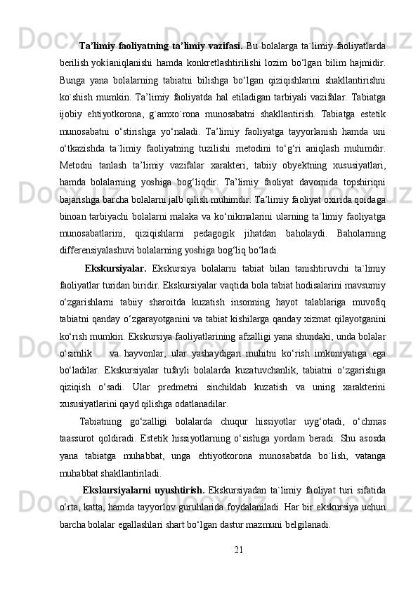 Ta’limiy   faoliyatning   ta’limiy   vazifasi.   Bu   bolalarga   ta`limiy  faoliyatlarda
berilish  yoki aniqlanishi   hamda   konkretlashtirilishi   lozim   bo‘lgan   bilim   hajmidir.
Bunga   yana   bolalarning   tabiatni   bilishga   bo‘lgan   qiziqishlarini   shakllantirishni
ko`shish   mumkin.   Ta’limiy   faoliyatda   hal   etiladigan   tarbiyali   vazifalar.   Tabiatga
ijobiy   ehti yo tkorona,   g`amxo`rona   munosabatni   shakllantirish.   Tabiatga   estetik
munosabatni   o‘stirishga   yo‘naladi.   Ta’limiy   faoliyatga   tayyorlanish   hamda   uni
o‘tkazishda   ta`limiy   faoliyatning   tuzilishi   metodini   to‘g‘ri   aniqlash   muhimdir.
Metodni   tanlash   ta’limiy   vazifalar   xarakteri,   tabiiy   obyektning   xususiyatlari,
hamda   bolalarning   yosh iga   bog‘liqdir.   Ta’limiy   faoliyat   davomida   topshiriqni
bajarishga barcha bolalarni jalb qilish muhimdir. Ta’limiy faoliyat oxirida qoidaga
binoan tarbiyachi bolalarni malaka va ko‘nikmalarini ularning ta`limiy faoliyatga
munosabatlarini,   qiziqishlarni   pedagogik   jihatdan   baholaydi.   Baholarning
differensiyalashuvi bolalarning  yosh iga bog‘liq bo‘ladi. 
  Ekskursiyalar.   Ekskursiya   bolalarni   tabiat   bilan   tanishtiruvchi   ta`limiy
faoliyatlar turidan biridir. Ekskursiyalar vaqtida bola tabiat hodisalarini mavsumiy
o‘zgarishlarni   tabiiy   sharoitda   kuzatish   insonning   hayot   talablariga   muvofiq
tabiatni qanday o‘zgara yo tganini va tabiat kishilarga qanday xizmat qila yo tganini
ko‘rish mumkin. Ekskursiya faoliyatlarining afzalligi yana shundaki, unda bolalar
o‘simlik  va   hayvonlar,   ular   yashaydigan   muhitni   ko‘rish   imkoniyatiga   ega
bo‘ladilar.   Ekskursiyalar   tufayli   bolalarda   kuzatuvchanlik,   tabiatni   o‘zgarishiga
qiziqish   o‘sadi.   Ular   predmetni   sinchiklab   kuzatish   va   uning   xarakterini
xususiyatlarini qayd qilishga odatlanadilar. 
Tabiatning   go‘zalligi   bolalarda   chuqur   hissi yo tlar   uyg‘otadi,   o‘chmas
taassurot   qoldiradi.   Estetik   hissi yo tlarning   o‘sishiga   yordam   beradi.   Shu   asosda
yana   tabiatga   muhabbat,   unga   ehti yo tkorona   munosabatda   bo`lish,   vatanga
muhabbat shakllantiriladi. 
  Ekskursiyalarni   uyushtirish.   Ekskursiyadan   ta`limiy   faoliyat   turi   sifatida
o‘rta, katta, hamda tayyorlov guruhlarida foydalaniladi. Har bir ekskursiya uchun
barcha bolalar egallashlari shart bo‘lgan dastur mazmuni belgilanadi. 
21