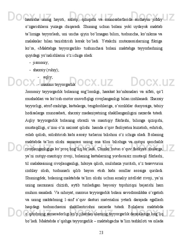 hamisha   uning   hayoti,   axloqi,   qiziqishi   va   munosabatlarida   anchayin   jiddiy
o‘zgarishlarni   yuzaga   chiqaradi.   Shuning   uchun   bolani   yoki   uyda yok   maktab
ta’limiga   tayyorlash,   uni   uncha   qiyin   bo‘lmagan   bilim,   tushuncha,   ko‘nikma   va
malakalar   bilan   tanishtirish   kerak   bo‘ladi.   Yetakchi   mutaxassislarning   fikriga
ko‘ra,   «Maktabga   tayyorgarlik»   tushunchasi   bolani   maktabga   tayyorlashning
quyidagi yo‘nalishlarini o‘z ichiga oladi:
      jismoniy;
      shaxsiy (ruhiy); 
 aqliy;
 maxsus tayyorgarlik.
Jismoniy   tayyorgarlik   bolaning   sog‘lomligi,   harakat   ko‘nikmalari   va   sifati,   qo‘l
mushaklari va ko‘rish-motor muvofiqligi rivojlanganligi bilan izohlanadi. Shaxsiy
tayyorligi, atrof-muhitga, kattalarga, tengdoshlariga, o‘simliklar dunyosiga, tabiiy
hodisalarga   munosabati,   shaxsiy   madaniyatning   shakllanganligini   nazarda   tutadi.
Aqliy   tayyorgarlik   bolaning   obrazli   va   mantiqiy   fikrlashi,   bilimga   qiziqishi,
mustaqilligi, o‘zini-o‘zi nazorat qilishi  hamda o‘quv faoliyatini kuzatish, eshitish,
eslab   qolish,   solishtirish   kabi   asosiy   turlarini   bilishini   o‘z   ichiga   oladi.   Bolaning
maktabda   ta’lim   olishi   samarasi   uning   ona   tilini   bilishiga   va   nutqni   qanchalik
rivojlanganligiga ko‘proq bog‘liq bo‘ladi. Chunki butun o‘quv faoliyati shularga,
ya’ni nutqiy-mantiqiy rivoji, bolaning kattalarning   yordam isiz mustaqil fikrlashi,
til malakasining rivojlanganligi, hikoya qilish, mulohaza yuritish, o‘z tasavvurini
izohlay   olish,   tushunarli   qilib   ba yon   etish   kabi   omillar   asosiga   quriladi.
Shuningdek,  bolaning  maktabda  ta’lim  olishi   uchun  amaliy  intellekt   rivoji,  ya’ni
uning   namunani   chizish,   aytib   turiladigan   ba yon iy   topshiriqni   bajarishi   ham
muhim sanaladi. Va nihoyat, maxsus tayyorgarlik bolani savodxonlikka o‘rgatish
va   uning   maktabning   1-sinf   o‘quv   dasturi   materialini   yetarli   darajada   egallash
haqidagi   tushunchasini   shakllantirishni   nazarda   tutadi.   Bolalarni   maktabda
o‘qitishning samaradorligi ko‘p jihatdan ularning tayyorgarlik darajalariga bog‘liq
bo‘ladi. Maktabda o‘qishga tayyorgarlik – maktabgacha ta’lim tashkiloti va oilada
23 