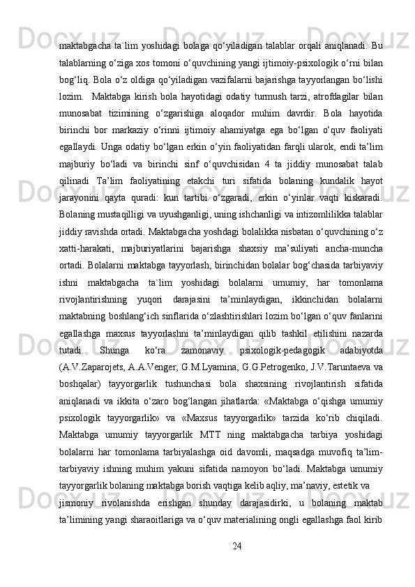 maktabgacha   ta`lim   yosh idagi   bolaga   qo‘yiladigan   talablar   orqali   aniqlanadi.   Bu
talablarning o‘ziga xos tomoni o‘quvchining yangi ijtimoiy-psixologik o‘rni bilan
bog‘liq. Bola o‘z oldiga qo‘yiladigan vazifalarni bajarishga tayyorlangan bo‘lishi
lozim.     Maktabga   kirish   bola   hayotidagi   odatiy   turmush   tarzi,   atrofdagilar   bilan
munosabat   tizimining   o‘zgarishiga   aloqador   muhim   davrdir.   Bola   hayotida
birinchi   bor   markaziy   o‘rinni   ijtimoiy   ahamiyatga   ega   bo‘lgan   o‘quv   faoliyati
egallaydi. Unga odatiy bo‘lgan erkin o‘yin faoliyatidan farqli  ularok, endi  ta’lim
majburiy   bo‘ladi   va   birinchi   sinf   o‘quvchisidan   4   ta   jiddiy   munosabat   talab
qilinadi   Ta’lim   faoliyatining   etakchi   turi   sifatida   bolaning   kundalik   hayot
jara yon ini   qayta   quradi:   kun   tartibi   o‘zgaradi,   erkin   o‘yinlar   vaqti   kiskaradi.
Bolaning mustaqilligi va uyushganligi, uning ishchanligi va intizomlilikka talablar
jiddiy ravishda ortadi. Maktabgacha  yosh dagi bolalikka nisbatan o‘quvchining o‘z
xatti-harakati,   majburiyatlarini   bajarishga   shaxsiy   ma’suliyati   ancha-muncha
ortadi. Bolalarni maktabga tayyorlash, birinchidan bolalar bog‘chasida tarbiyaviy
ishni   maktabgacha   ta`lim   yosh idagi   bolalarni   umumiy,   har   tomonlama
rivojlantirishning   yuqori   darajasini   ta’minlaydigan,   ikkinchidan   bolalarni
maktabning boshlang‘ich sinflarida o‘zlashtirishlari lozim bo‘lgan o‘quv fanlarini
egallashga   maxsus   tayyorlashni   ta’minlaydigan   qilib   tashkil   etilishini   nazarda
tutadi.   Shunga   ko‘ra   zamonaviy   psixologik-pedagogik   adabi yo tda
(A.V.Zaparojets, A.A.Venger, G.M.Lyamina, G.G.Petrogenko, J.V.Taruntaeva va
boshqalar)   tayyorgarlik   tushunchasi   bola   shaxsining   rivojlantirish   sifatida
aniqlanadi   va   ikkita   o‘zaro   bog‘langan   jihatlarda:   «Maktabga   o‘qishga   umumiy
psixologik   tayyorgarlik»   va   «Maxsus   tayyorgarlik»   tarzida   ko‘rib   chiqiladi.
Maktabga   umumiy   tayyorgarlik   MTT   ning   maktabgacha   tarbiya   yosh idagi
bolalarni   har   tomonlama   tarbiyalashga   oid   davomli,   maqsadga   muvofiq   ta’lim-
tarbiyaviy   ishning   muhim   yakuni   sifatida   namo yon   bo‘ladi.   Maktabga   umumiy
tayyorgarlik bolaning maktabga borish vaqtiga kelib aqliy, ma’naviy, estetik va
jismoniy   rivolanishda   erishgan   shunday   darajasidirki,   u   bolaning   maktab
ta’limining yangi sharaoitlariga va o‘quv materialining ongli egallashga faol kirib
24 