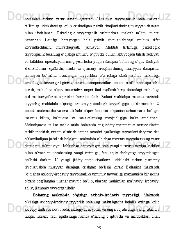 borishlari   uchun   zarur   asosni   yaratadi.   Umumiy   tayyorgarlik   bola   maktab
ta’limiga utish davriga kelib erishadigan psixik rivojlanishning muayyan darajasi
bilan   ifodalanadi.   Psixologik   tayyorgarlik   tushunchasi   maktab   ta’limi   nuqtai
nazaridan   1-sinfga   bora yo tgan   bola   psixik   rivojlanishidagi   muhim   sifat
ko‘rsatkichlarini   muvaffaqiyatli   jamlaydi.   Maktab   ta’limiga   psixologik
tayyorgarlik bolaning o‘qishga intilishi o‘quvchi bulish ishtiyoq i da bilish faoliyati
va tafakkur  operatsiyalarining  yetarlicha  yuqori  darajasi  bolaning  o‘quv  faoliyati
elementlarini   egallashi,   iroda   va   ijtimoiy   rivojlanishning   muayyan   darajasida
namo yon   bo‘lishda   asoslangan   tayyorlikni   o‘z   ichiga   oladi.   Bolani   maktabga
psixologik   tayyorgarligining   barcha   komponentlari   bolani   sinf   jamoasiga   olib
kirish,   maktabda   o‘quv   materialini   ongni   faol   egallash   keng   doiradagi   maktabga
oid   majburiyatlarni   bajarishni   kamrab   oladi.   Bolani   maktabga   maxsus   ravishda
tayyorligi   maktabda   o‘qishga   umumiy   psixologik   tayyorligiga   qo‘shimchadir.   U
bolada matematika va ona tili kabi o‘quv fanlarini o‘rganish uchun zarur bo‘lgan
maxsus   bilim,   ko‘nikma   va   malakalarning   mavjudligiga   ko‘ra   aniqlanadi.
Maktabgacha   ta’lim   tashkilotida   bolalarda   eng   oddiy   matematika   tasavvurlarini
tarkib toptirish, nutqni o‘stirish hamda savodni egallashga tayyorlanish yuzasidan
o‘tkaziladigan jadal ish bolalarni maktabda o‘qishga maxsus tayyorlashning zarur
darajasini ta’minlaydi. Maktabga qatnaydigan bola yangi turmush tarziga kishilar
bilan   o‘zaro   munosabatning   yangi   tizimiga,   faol   aqliy   faoliyatga   tayyorlangan
bo‘lishi   darkor.   U   yangi   jiddiy   majburiyatlarni   uddalashi   uchun   jismoniy
rivojlanishda   muayyan   darajaga   erishgan   bo‘lishi   kerak.   Bolaning   maktabda
(o‘qishga axloqiy-irodaviy tayyorgarlik) umumiy tayyorligi mazmunida bir necha
o‘zaro  bog‘langan  jihatlar   mavjud  bo‘lib,  ulardan  muhimlari  ma’naviy,  irodaviy,
aqliy, jismoniy tayyorgarlikdir.
Bolaning   maktabda   o‘qishga   axloqiy-irodaviy   tayyorligi.   Maktabda
o‘qishga   axloqiy-irodaviy   tayyorlik   bolaning   maktabgacha   bolalik   oxiriga   kelib
axloqiy xatti-harakat, iroda, axloqiy hissi yo tlar va ong rivojida unga yangi ijtimoiy
nuqtai   nazarni   faol   egallashiga   hamda   o‘zining   o‘qituvchi   va   sinfdoshlari   bilan
25 