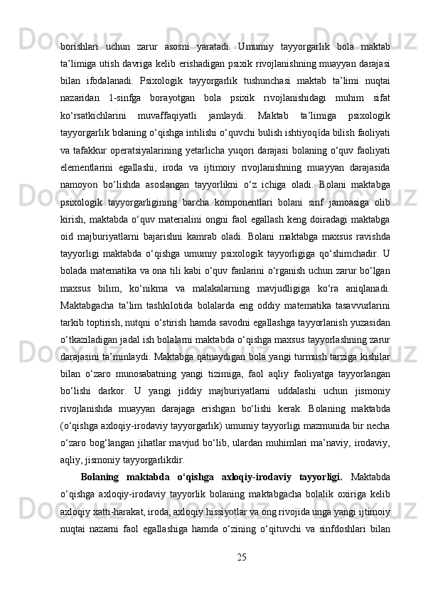 borishlari   uchun   zarur   asosni   yaratadi.   Umumiy   tayyorgarlik   bola   maktab
ta’limiga utish davriga kelib erishadigan psixik rivojlanishning muayyan darajasi
bilan   ifodalanadi.   Psixologik   tayyorgarlik   tushunchasi   maktab   ta’limi   nuqtai
nazaridan   1-sinfga   bora yo tgan   bola   psixik   rivojlanishidagi   muhim   sifat
ko‘rsatkichlarini   muvaffaqiyatli   jamlaydi.   Maktab   ta’limiga   psixologik
tayyorgarlik bolaning o‘qishga intilishi o‘quvchi bulish ishtiyoq i da bilish faoliyati
va tafakkur  operatsiyalarining  yetarlicha  yuqori  darajasi  bolaning  o‘quv  faoliyati
elementlarini   egallashi,   iroda   va   ijtimoiy   rivojlanishning   muayyan   darajasida
namo yon   bo‘lishda   asoslangan   tayyorlikni   o‘z   ichiga   oladi.   Bolani   maktabga
psixologik   tayyorgarligining   barcha   komponentlari   bolani   sinf   jamoasiga   olib
kirish,   maktabda   o‘quv   materialini   ongni   faol   egallash   keng   doiradagi   maktabga
oid   majburiyatlarni   bajarishni   kamrab   oladi.   Bolani   maktabga   maxsus   ravishda
tayyorligi   maktabda   o‘qishga   umumiy   psixologik   tayyorligiga   qo‘shimchadir.   U
bolada matematika va ona tili kabi o‘quv fanlarini o‘rganish uchun zarur bo‘lgan
maxsus   bilim,   ko‘nikma   va   malakalarning   mavjudligiga   ko‘ra   aniqlanadi.
Maktabgacha   ta’lim   tashkilotida   bolalarda   eng   oddiy   matematika   tasavvurlarini
tarkib toptirish, nutqni o‘stirish hamda savodni egallashga tayyorlanish yuzasidan
o‘tkaziladigan jadal ish bolalarni maktabda o‘qishga maxsus tayyorlashning zarur
darajasini ta’minlaydi. Maktabga qatnaydigan bola yangi turmush tarziga kishilar
bilan   o‘zaro   munosabatning   yangi   tizimiga,   faol   aqliy   faoliyatga   tayyorlangan
bo‘lishi   darkor.   U   yangi   jiddiy   majburiyatlarni   uddalashi   uchun   jismoniy
rivojlanishda   muayyan   darajaga   erishgan   bo‘lishi   kerak.   Bolaning   maktabda
(o‘qishga axloqiy-irodaviy tayyorgarlik) umumiy tayyorligi mazmunida bir necha
o‘zaro  bog‘langan  jihatlar   mavjud  bo‘lib,  ulardan  muhimlari  ma’naviy,  irodaviy,
aqliy, jismoniy tayyorgarlikdir.
Bolaning   maktabda   o‘qishga   axloqiy-irodaviy   tayyorligi.   Maktabda
o‘qishga   axloqiy-irodaviy   tayyorlik   bolaning   maktabgacha   bolalik   oxiriga   kelib
axloqiy xatti-harakat, iroda, axloqiy hissi yo tlar va ong rivojida unga yangi ijtimoiy
nuqtai   nazarni   faol   egallashiga   hamda   o‘zining   o‘qituvchi   va   sinfdoshlari   bilan
25
